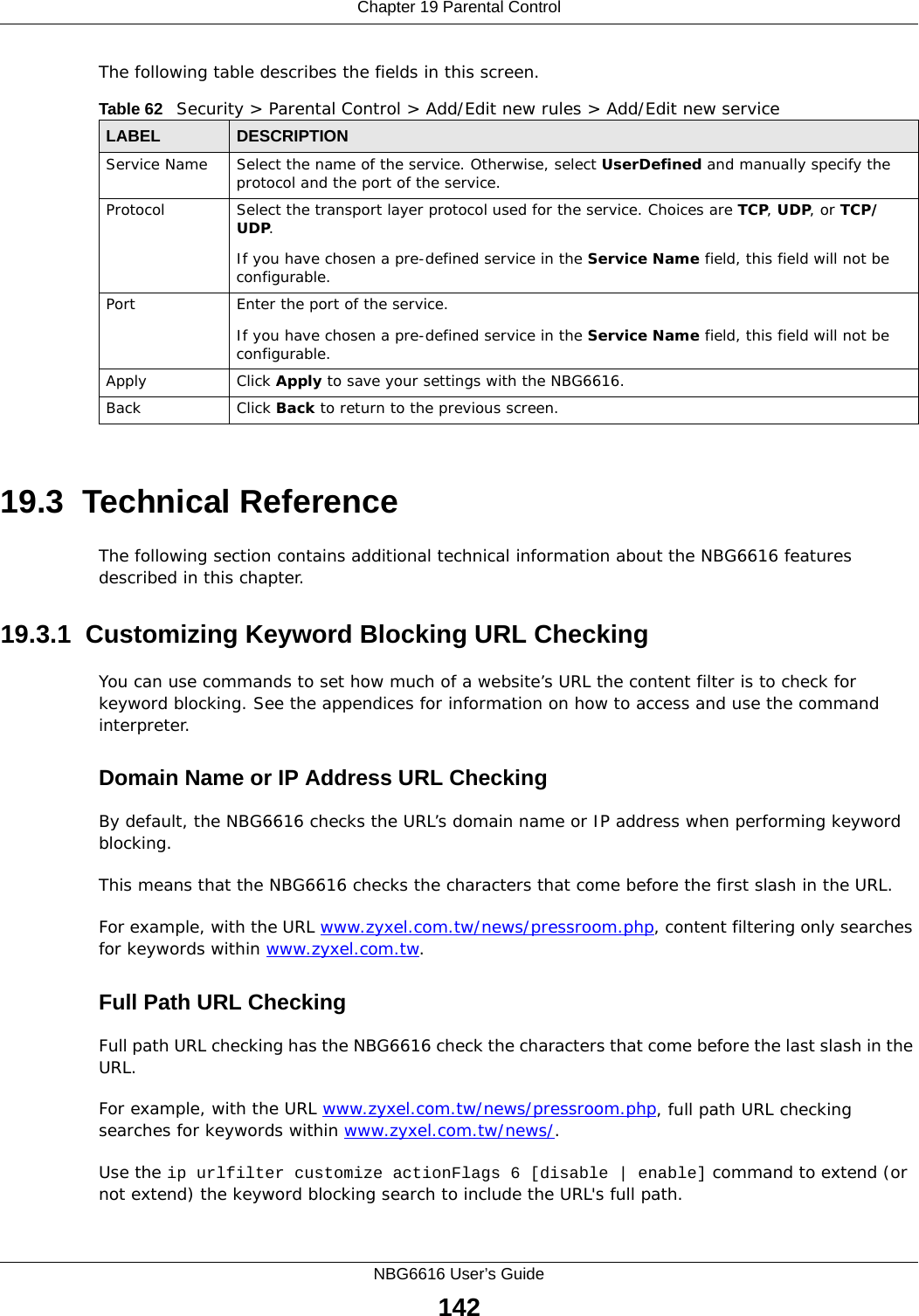 Chapter 19 Parental ControlNBG6616 User’s Guide142The following table describes the fields in this screen. 19.3  Technical ReferenceThe following section contains additional technical information about the NBG6616 features described in this chapter.19.3.1  Customizing Keyword Blocking URL CheckingYou can use commands to set how much of a website’s URL the content filter is to check for keyword blocking. See the appendices for information on how to access and use the command interpreter.Domain Name or IP Address URL CheckingBy default, the NBG6616 checks the URL’s domain name or IP address when performing keyword blocking.This means that the NBG6616 checks the characters that come before the first slash in the URL.For example, with the URL www.zyxel.com.tw/news/pressroom.php, content filtering only searches for keywords within www.zyxel.com.tw.Full Path URL CheckingFull path URL checking has the NBG6616 check the characters that come before the last slash in the URL.For example, with the URL www.zyxel.com.tw/news/pressroom.php, full path URL checking searches for keywords within www.zyxel.com.tw/news/.Use the ip urlfilter customize actionFlags 6 [disable | enable] command to extend (or not extend) the keyword blocking search to include the URL&apos;s full path.Table 62   Security &gt; Parental Control &gt; Add/Edit new rules &gt; Add/Edit new serviceLABEL DESCRIPTIONService Name Select the name of the service. Otherwise, select UserDefined and manually specify the protocol and the port of the service.Protocol Select the transport layer protocol used for the service. Choices are TCP, UDP, or TCP/UDP. If you have chosen a pre-defined service in the Service Name field, this field will not be configurable.Port Enter the port of the service. If you have chosen a pre-defined service in the Service Name field, this field will not be configurable.Apply Click Apply to save your settings with the NBG6616.Back Click Back to return to the previous screen.
