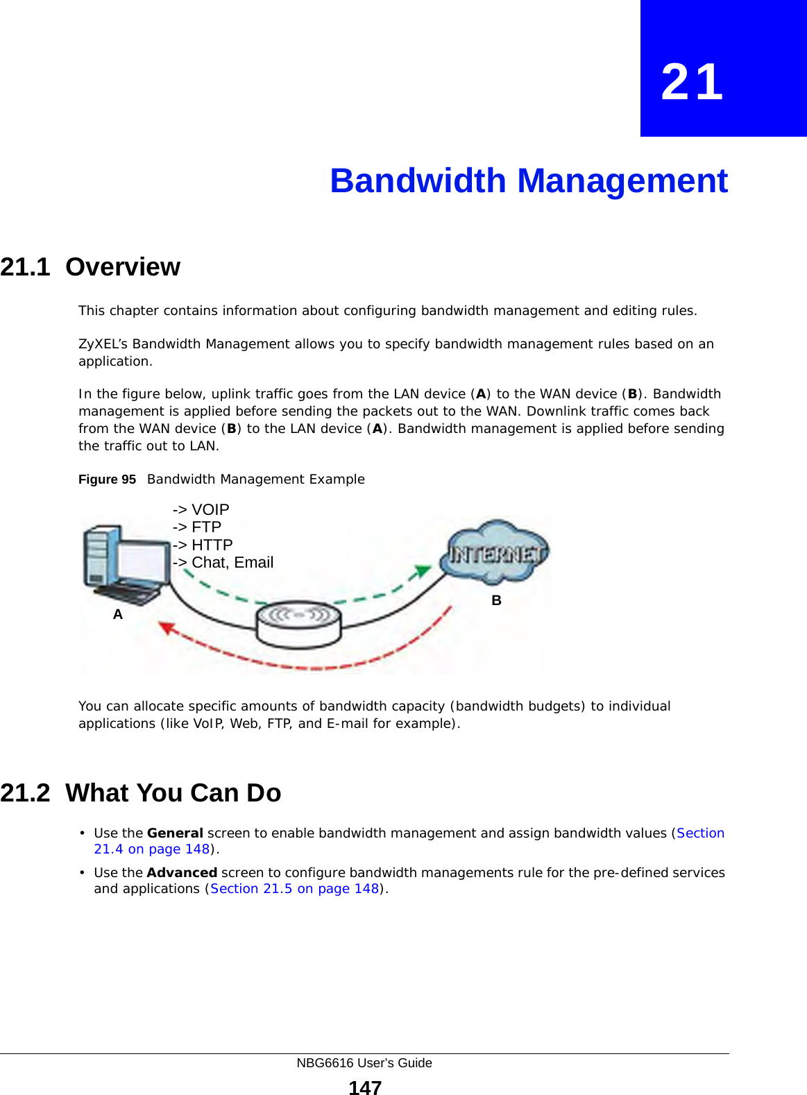 NBG6616 User’s Guide147CHAPTER   21Bandwidth Management21.1  Overview This chapter contains information about configuring bandwidth management and editing rules.ZyXEL’s Bandwidth Management allows you to specify bandwidth management rules based on an application. In the figure below, uplink traffic goes from the LAN device (A) to the WAN device (B). Bandwidth management is applied before sending the packets out to the WAN. Downlink traffic comes back from the WAN device (B) to the LAN device (A). Bandwidth management is applied before sending the traffic out to LAN.Figure 95   Bandwidth Management ExampleYou can allocate specific amounts of bandwidth capacity (bandwidth budgets) to individual applications (like VoIP, Web, FTP, and E-mail for example).21.2  What You Can Do•Use the General screen to enable bandwidth management and assign bandwidth values (Section 21.4 on page 148).•Use the Advanced screen to configure bandwidth managements rule for the pre-defined services and applications (Section 21.5 on page 148).AB-&gt; VOIP-&gt; FTP-&gt; HTTP-&gt; Chat, Email