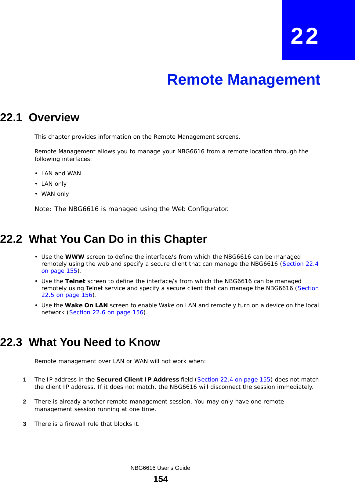 NBG6616 User’s Guide154CHAPTER   22Remote Management22.1  OverviewThis chapter provides information on the Remote Management screens. Remote Management allows you to manage your NBG6616 from a remote location through the following interfaces:•LAN and WAN•LAN only•WAN onlyNote: The NBG6616 is managed using the Web Configurator.22.2  What You Can Do in this Chapter•Use the WWW screen to define the interface/s from which the NBG6616 can be managed remotely using the web and specify a secure client that can manage the NBG6616 (Section 22.4 on page 155).•Use the Telnet screen to define the interface/s from which the NBG6616 can be managed remotely using Telnet service and specify a secure client that can manage the NBG6616 (Section 22.5 on page 156).•Use the Wake On LAN screen to enable Wake on LAN and remotely turn on a device on the local network (Section 22.6 on page 156).22.3  What You Need to KnowRemote management over LAN or WAN will not work when:1The IP address in the Secured Client IP Address field (Section 22.4 on page 155) does not match the client IP address. If it does not match, the NBG6616 will disconnect the session immediately.2There is already another remote management session. You may only have one remote management session running at one time.3There is a firewall rule that blocks it.