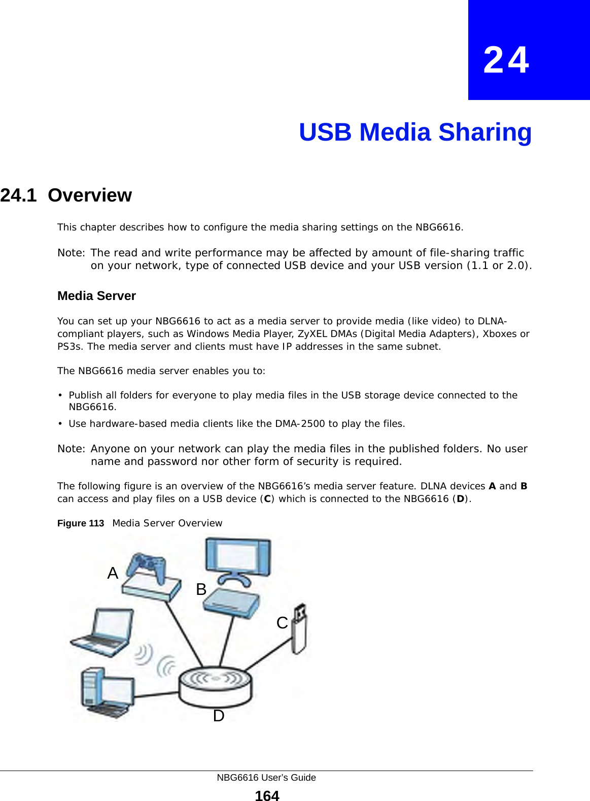 NBG6616 User’s Guide164CHAPTER   24USB Media Sharing24.1  OverviewThis chapter describes how to configure the media sharing settings on the NBG6616.Note: The read and write performance may be affected by amount of file-sharing traffic on your network, type of connected USB device and your USB version (1.1 or 2.0).Media ServerYou can set up your NBG6616 to act as a media server to provide media (like video) to DLNA-compliant players, such as Windows Media Player, ZyXEL DMAs (Digital Media Adapters), Xboxes or PS3s. The media server and clients must have IP addresses in the same subnet.The NBG6616 media server enables you to:• Publish all folders for everyone to play media files in the USB storage device connected to the NBG6616.• Use hardware-based media clients like the DMA-2500 to play the files.Note: Anyone on your network can play the media files in the published folders. No user name and password nor other form of security is required. The following figure is an overview of the NBG6616’s media server feature. DLNA devices A and B can access and play files on a USB device (C) which is connected to the NBG6616 (D).Figure 113   Media Server OverviewABCD
