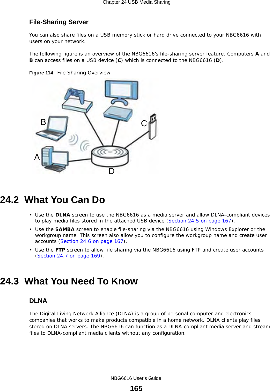  Chapter 24 USB Media SharingNBG6616 User’s Guide165File-Sharing ServerYou can also share files on a USB memory stick or hard drive connected to your NBG6616 with users on your network. The following figure is an overview of the NBG6616’s file-sharing server feature. Computers A and B can access files on a USB device (C) which is connected to the NBG6616 (D).Figure 114   File Sharing Overview24.2  What You Can Do•Use the DLNA screen to use the NBG6616 as a media server and allow DLNA-compliant devices to play media files stored in the attached USB device (Section 24.5 on page 167).•Use the SAMBA screen to enable file-sharing via the NBG6616 using Windows Explorer or the workgroup name. This screen also allow you to configure the workgroup name and create user accounts (Section 24.6 on page 167).•Use the FTP screen to allow file sharing via the NBG6616 using FTP and create user accounts (Section 24.7 on page 169).24.3  What You Need To KnowDLNAThe Digital Living Network Alliance (DLNA) is a group of personal computer and electronics companies that works to make products compatible in a home network. DLNA clients play files stored on DLNA servers. The NBG6616 can function as a DLNA-compliant media server and stream files to DLNA-compliant media clients without any configuration. ABCD