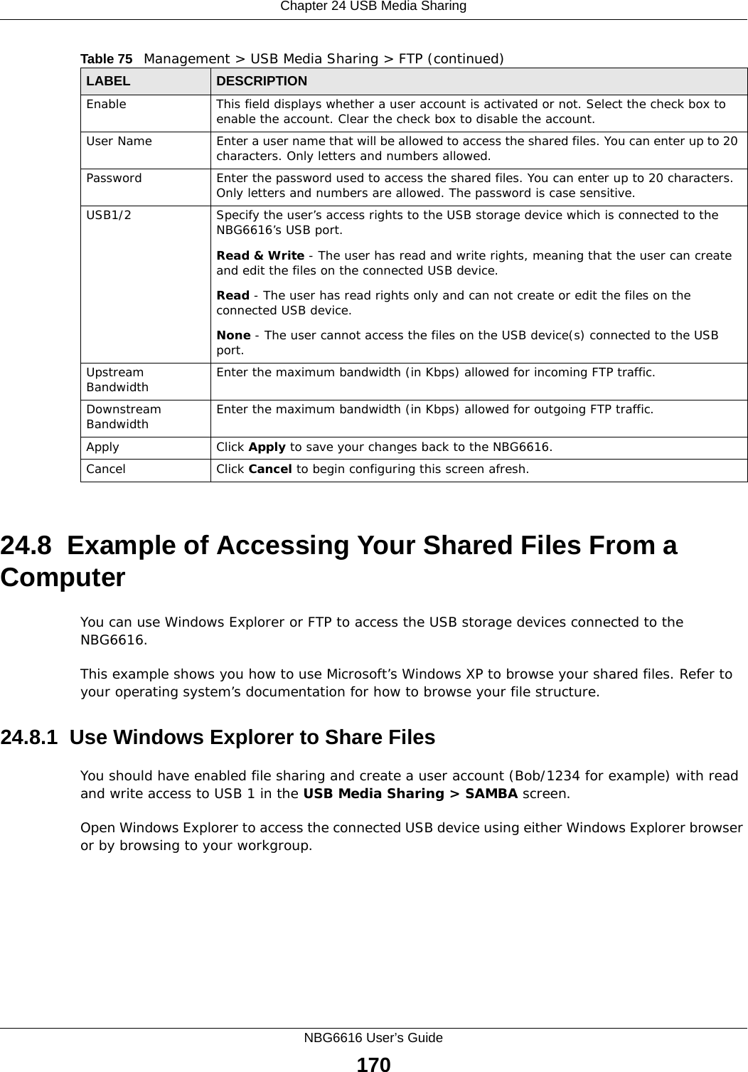 Chapter 24 USB Media SharingNBG6616 User’s Guide17024.8  Example of Accessing Your Shared Files From a Computer You can use Windows Explorer or FTP to access the USB storage devices connected to the NBG6616.This example shows you how to use Microsoft’s Windows XP to browse your shared files. Refer to your operating system’s documentation for how to browse your file structure. 24.8.1  Use Windows Explorer to Share Files You should have enabled file sharing and create a user account (Bob/1234 for example) with read and write access to USB 1 in the USB Media Sharing &gt; SAMBA screen.Open Windows Explorer to access the connected USB device using either Windows Explorer browser or by browsing to your workgroup.Enable This field displays whether a user account is activated or not. Select the check box to enable the account. Clear the check box to disable the account.User Name Enter a user name that will be allowed to access the shared files. You can enter up to 20 characters. Only letters and numbers allowed.Password Enter the password used to access the shared files. You can enter up to 20 characters. Only letters and numbers are allowed. The password is case sensitive.USB1/2 Specify the user’s access rights to the USB storage device which is connected to the NBG6616’s USB port.Read &amp; Write - The user has read and write rights, meaning that the user can create and edit the files on the connected USB device.Read - The user has read rights only and can not create or edit the files on the connected USB device.None - The user cannot access the files on the USB device(s) connected to the USB port.Upstream Bandwidth Enter the maximum bandwidth (in Kbps) allowed for incoming FTP traffic.Downstream Bandwidth Enter the maximum bandwidth (in Kbps) allowed for outgoing FTP traffic.Apply Click Apply to save your changes back to the NBG6616.Cancel Click Cancel to begin configuring this screen afresh.Table 75   Management &gt; USB Media Sharing &gt; FTP (continued)LABEL DESCRIPTION