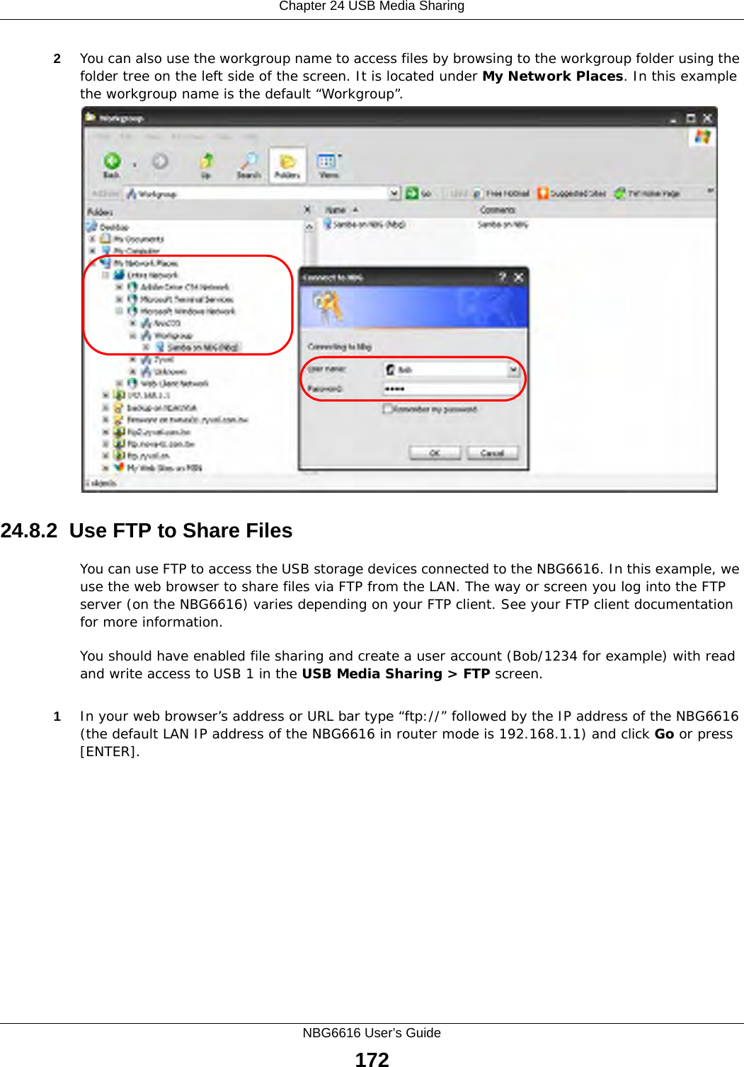 Chapter 24 USB Media SharingNBG6616 User’s Guide1722You can also use the workgroup name to access files by browsing to the workgroup folder using the folder tree on the left side of the screen. It is located under My Network Places. In this example the workgroup name is the default “Workgroup”. 24.8.2  Use FTP to Share FilesYou can use FTP to access the USB storage devices connected to the NBG6616. In this example, we use the web browser to share files via FTP from the LAN. The way or screen you log into the FTP server (on the NBG6616) varies depending on your FTP client. See your FTP client documentation for more information. You should have enabled file sharing and create a user account (Bob/1234 for example) with read and write access to USB 1 in the USB Media Sharing &gt; FTP screen.1In your web browser’s address or URL bar type “ftp://” followed by the IP address of the NBG6616 (the default LAN IP address of the NBG6616 in router mode is 192.168.1.1) and click Go or press [ENTER].