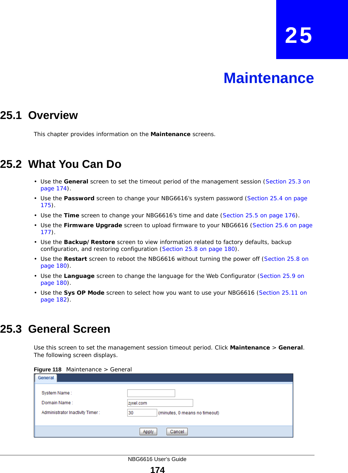 NBG6616 User’s Guide174CHAPTER   25Maintenance25.1  OverviewThis chapter provides information on the Maintenance screens. 25.2  What You Can Do•Use the General screen to set the timeout period of the management session (Section 25.3 on page 174). •Use the Password screen to change your NBG6616’s system password (Section 25.4 on page 175).•Use the Time screen to change your NBG6616’s time and date (Section 25.5 on page 176).•Use the Firmware Upgrade screen to upload firmware to your NBG6616 (Section 25.6 on page 177).•Use the Backup/Restore screen to view information related to factory defaults, backup configuration, and restoring configuration (Section 25.8 on page 180).•Use the Restart screen to reboot the NBG6616 without turning the power off (Section 25.8 on page 180).•Use the Language screen to change the language for the Web Configurator (Section 25.9 on page 180).•Use the Sys OP Mode screen to select how you want to use your NBG6616 (Section 25.11 on page 182). 25.3  General Screen Use this screen to set the management session timeout period. Click Maintenance &gt; General. The following screen displays.Figure 118   Maintenance &gt; General 