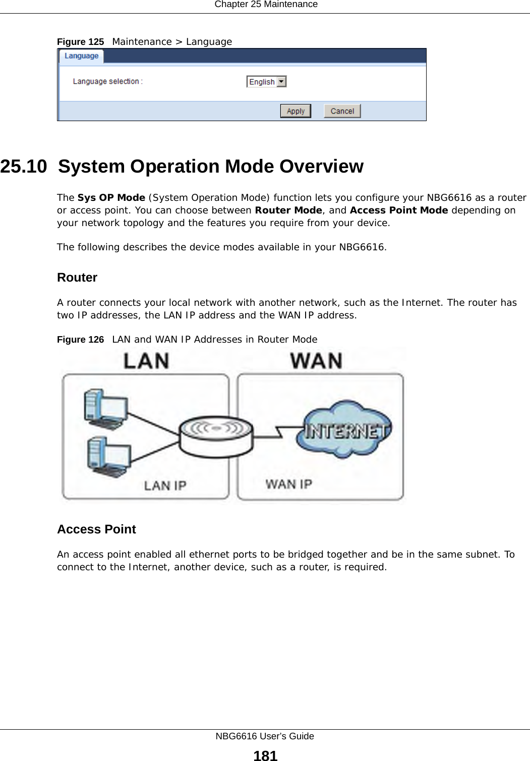  Chapter 25 MaintenanceNBG6616 User’s Guide181Figure 125   Maintenance &gt; Language 25.10  System Operation Mode OverviewThe Sys OP Mode (System Operation Mode) function lets you configure your NBG6616 as a router or access point. You can choose between Router Mode, and Access Point Mode depending on your network topology and the features you require from your device. The following describes the device modes available in your NBG6616.RouterA router connects your local network with another network, such as the Internet. The router has two IP addresses, the LAN IP address and the WAN IP address.Figure 126   LAN and WAN IP Addresses in Router ModeAccess PointAn access point enabled all ethernet ports to be bridged together and be in the same subnet. To connect to the Internet, another device, such as a router, is required.