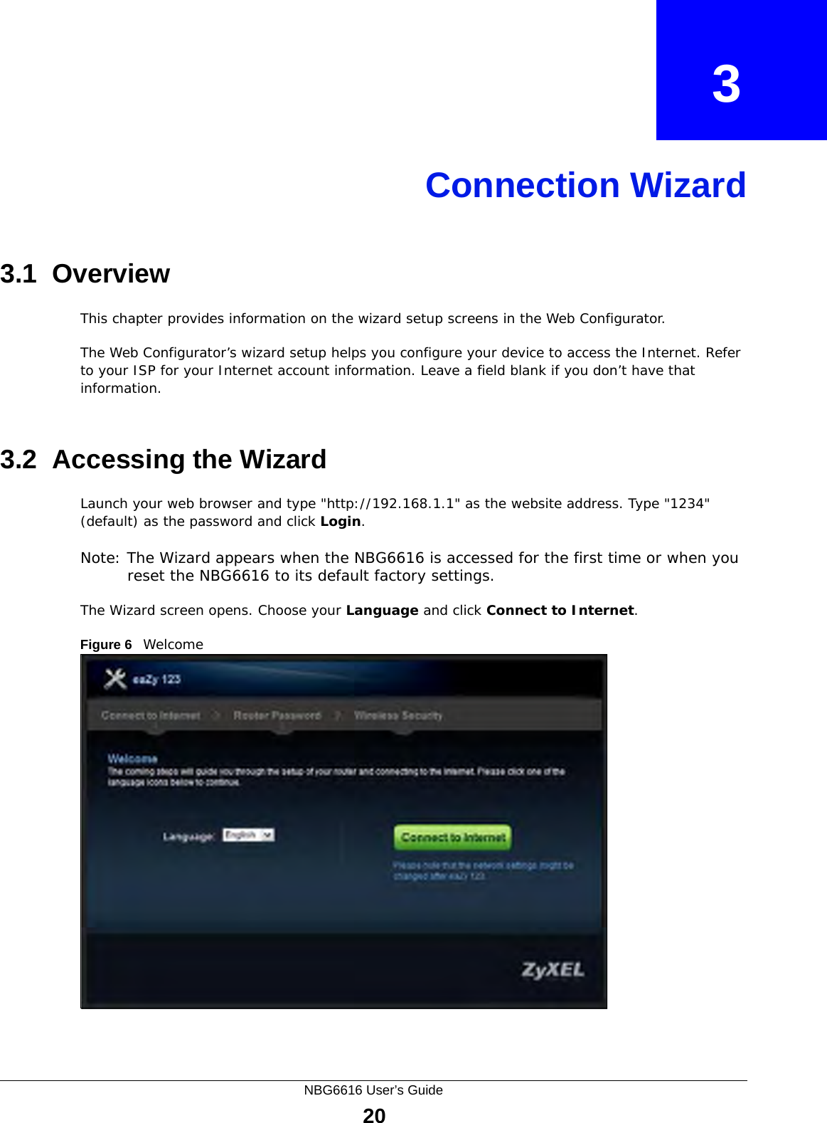 NBG6616 User’s Guide20CHAPTER   3Connection Wizard3.1  OverviewThis chapter provides information on the wizard setup screens in the Web Configurator.The Web Configurator’s wizard setup helps you configure your device to access the Internet. Refer to your ISP for your Internet account information. Leave a field blank if you don’t have that information.3.2  Accessing the WizardLaunch your web browser and type &quot;http://192.168.1.1&quot; as the website address. Type &quot;1234&quot; (default) as the password and click Login.Note: The Wizard appears when the NBG6616 is accessed for the first time or when you reset the NBG6616 to its default factory settings.The Wizard screen opens. Choose your Language and click Connect to Internet.Figure 6   Welcome 