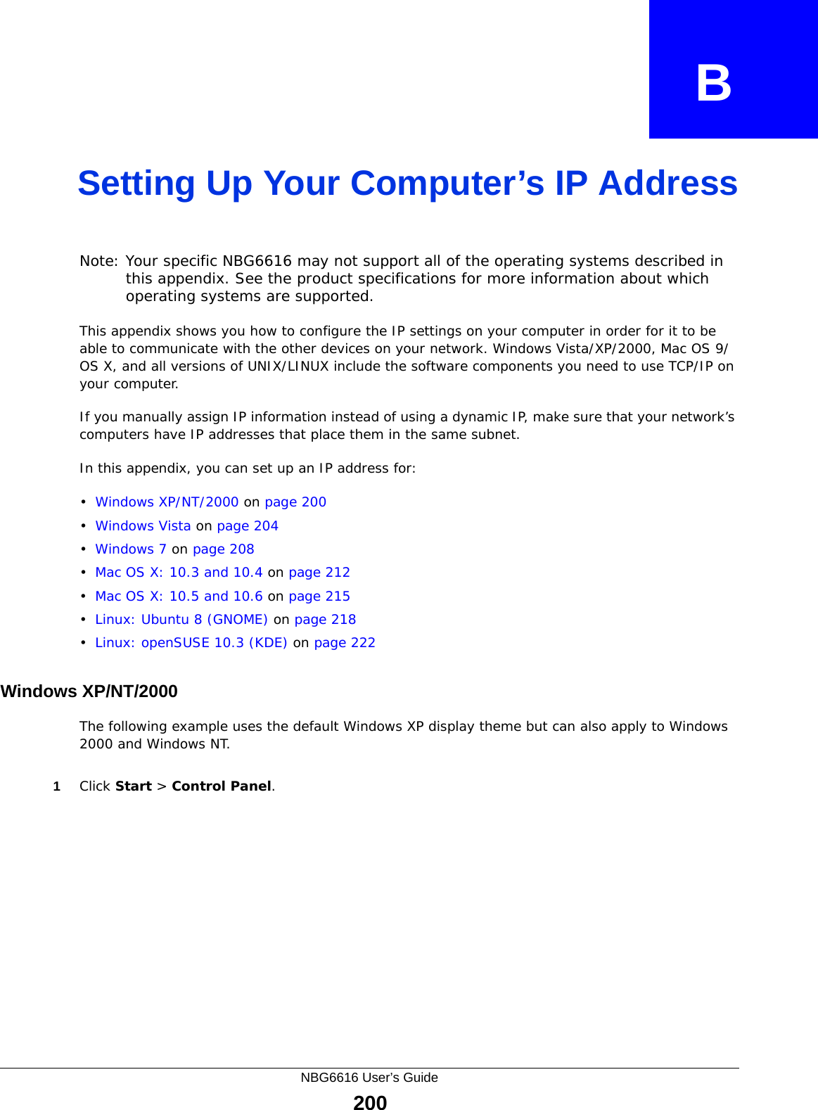 NBG6616 User’s Guide200APPENDIX   BSetting Up Your Computer’s IP AddressNote: Your specific NBG6616 may not support all of the operating systems described in this appendix. See the product specifications for more information about which operating systems are supported.This appendix shows you how to configure the IP settings on your computer in order for it to be able to communicate with the other devices on your network. Windows Vista/XP/2000, Mac OS 9/OS X, and all versions of UNIX/LINUX include the software components you need to use TCP/IP on your computer. If you manually assign IP information instead of using a dynamic IP, make sure that your network’s computers have IP addresses that place them in the same subnet.In this appendix, you can set up an IP address for:•Windows XP/NT/2000 on page 200•Windows Vista on page 204•Windows 7 on page 208•Mac OS X: 10.3 and 10.4 on page 212•Mac OS X: 10.5 and 10.6 on page 215•Linux: Ubuntu 8 (GNOME) on page 218•Linux: openSUSE 10.3 (KDE) on page 222Windows XP/NT/2000The following example uses the default Windows XP display theme but can also apply to Windows 2000 and Windows NT.1Click Start &gt; Control Panel.
