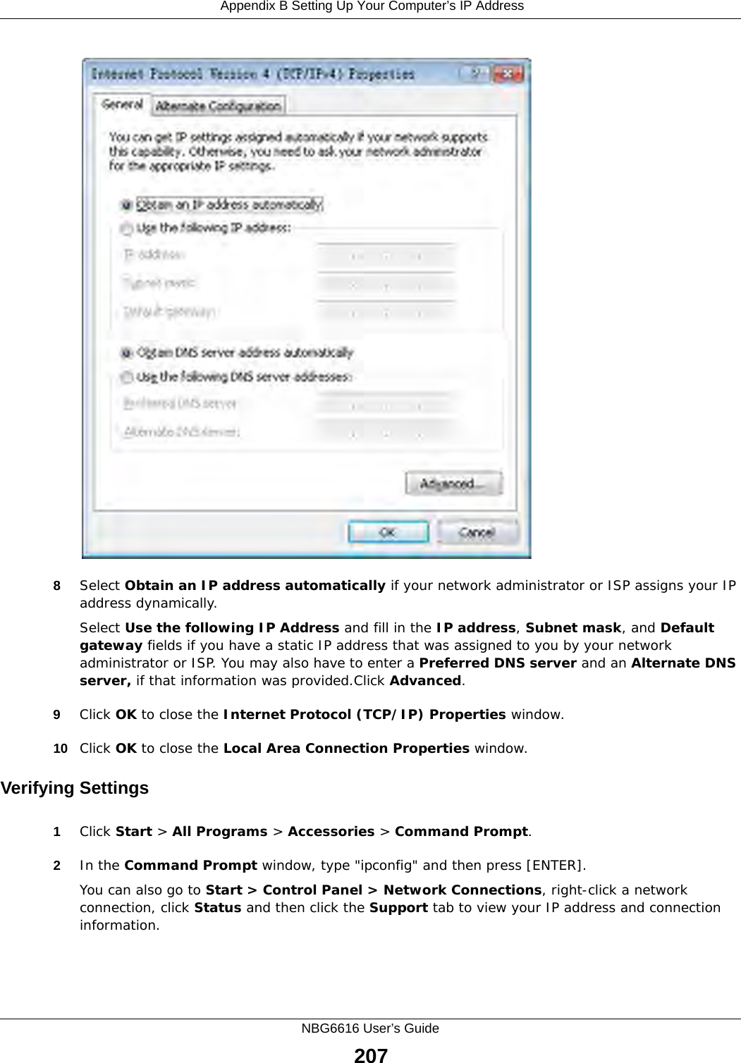  Appendix B Setting Up Your Computer’s IP AddressNBG6616 User’s Guide2078Select Obtain an IP address automatically if your network administrator or ISP assigns your IP address dynamically.Select Use the following IP Address and fill in the IP address, Subnet mask, and Default gateway fields if you have a static IP address that was assigned to you by your network administrator or ISP. You may also have to enter a Preferred DNS server and an Alternate DNS server, if that information was provided.Click Advanced.9Click OK to close the Internet Protocol (TCP/IP) Properties window.10 Click OK to close the Local Area Connection Properties window.Verifying Settings1Click Start &gt; All Programs &gt; Accessories &gt; Command Prompt.2In the Command Prompt window, type &quot;ipconfig&quot; and then press [ENTER]. You can also go to Start &gt; Control Panel &gt; Network Connections, right-click a network connection, click Status and then click the Support tab to view your IP address and connection information.