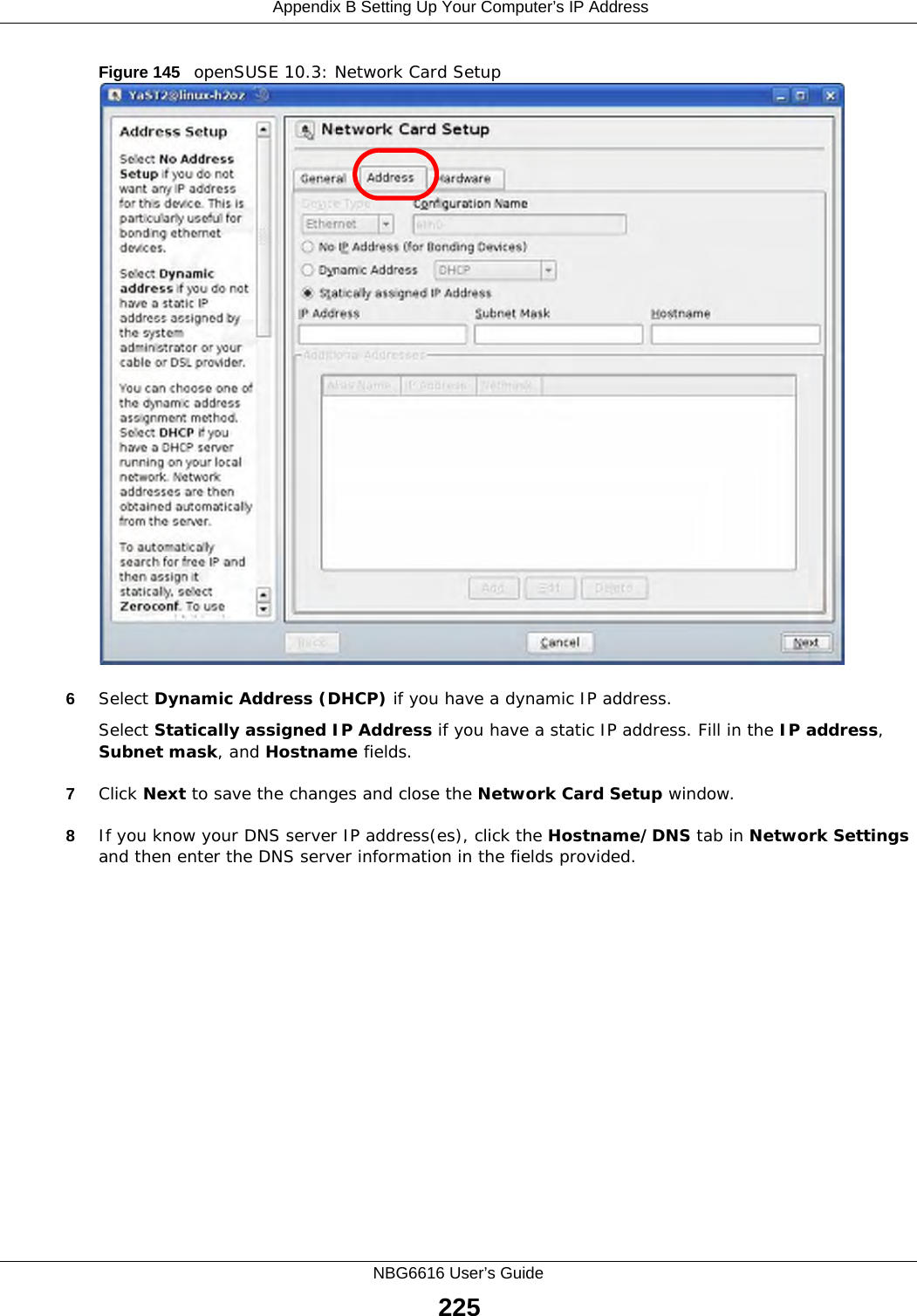  Appendix B Setting Up Your Computer’s IP AddressNBG6616 User’s Guide225Figure 145   openSUSE 10.3: Network Card Setup6Select Dynamic Address (DHCP) if you have a dynamic IP address.Select Statically assigned IP Address if you have a static IP address. Fill in the IP address, Subnet mask, and Hostname fields.7Click Next to save the changes and close the Network Card Setup window. 8If you know your DNS server IP address(es), click the Hostname/DNS tab in Network Settings and then enter the DNS server information in the fields provided.