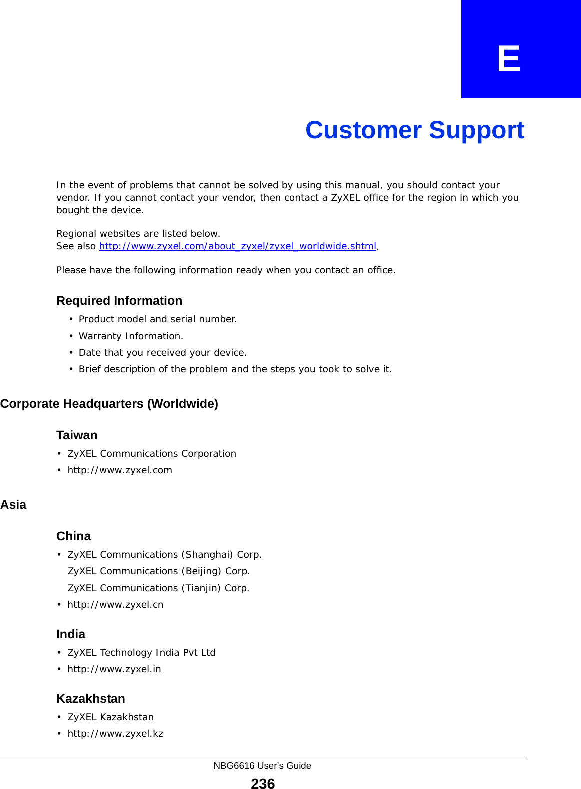 NBG6616 User’s Guide236APPENDIX   ECustomer SupportIn the event of problems that cannot be solved by using this manual, you should contact your vendor. If you cannot contact your vendor, then contact a ZyXEL office for the region in which you bought the device. Regional websites are listed below. See also http://www.zyxel.com/about_zyxel/zyxel_worldwide.shtml. Please have the following information ready when you contact an office.Required Information• Product model and serial number.• Warranty Information.• Date that you received your device.• Brief description of the problem and the steps you took to solve it.Corporate Headquarters (Worldwide)Taiwan• ZyXEL Communications Corporation• http://www.zyxel.comAsiaChina• ZyXEL Communications (Shanghai) Corp.ZyXEL Communications (Beijing) Corp.ZyXEL Communications (Tianjin) Corp.• http://www.zyxel.cnIndia• ZyXEL Technology India Pvt Ltd• http://www.zyxel.inKazakhstan•ZyXEL Kazakhstan• http://www.zyxel.kz