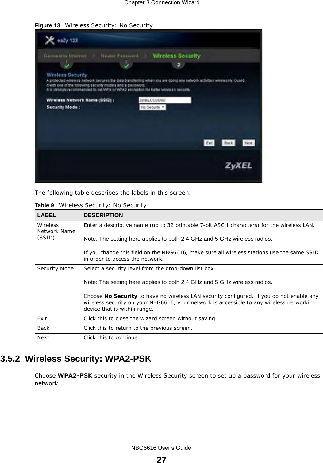  Chapter 3 Connection WizardNBG6616 User’s Guide27Figure 13   Wireless Security: No Security The following table describes the labels in this screen.3.5.2  Wireless Security: WPA2-PSKChoose WPA2-PSK security in the Wireless Security screen to set up a password for your wireless network.Table 9   Wireless Security: No SecurityLABEL DESCRIPTIONWireless Network Name (SSID)Enter a descriptive name (up to 32 printable 7-bit ASCII characters) for the wireless LAN. Note: The setting here applies to both 2.4 GHz and 5 GHz wireless radios.If you change this field on the NBG6616, make sure all wireless stations use the same SSID in order to access the network. Security Mode Select a security level from the drop-down list box. Note: The setting here applies to both 2.4 GHz and 5 GHz wireless radios.Choose No Security to have no wireless LAN security configured. If you do not enable any wireless security on your NBG6616, your network is accessible to any wireless networking device that is within range. Exit Click this to close the wizard screen without saving.Back Click this to return to the previous screen.Next Click this to continue. 