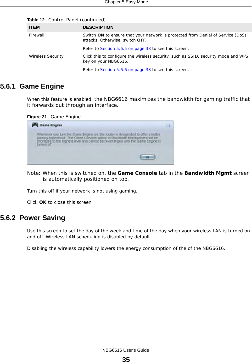  Chapter 5 Easy ModeNBG6616 User’s Guide355.6.1  Game EngineWhen this feature is enabled, the NBG6616 maximizes the bandwidth for gaming traffic that it forwards out through an interface.Figure 21   Game EngineNote: When this is switched on, the Game Console tab in the Bandwidth Mgmt screen is automatically positioned on top. Turn this off if your network is not using gaming.Click OK to close this screen.5.6.2  Power SavingUse this screen to set the day of the week and time of the day when your wireless LAN is turned on and off. Wireless LAN scheduling is disabled by default. Disabling the wireless capability lowers the energy consumption of the of the NBG6616. Firewall Switch ON to ensure that your network is protected from Denial of Service (DoS) attacks. Otherwise, switch OFF.Refer to Section 5.6.5 on page 38 to see this screen.Wireless Security Click this to configure the wireless security, such as SSID, security mode and WPS key on your NBG6616. Refer to Section 5.6.6 on page 38 to see this screen.Table 12   Control Panel (continued)ITEM DESCRIPTION