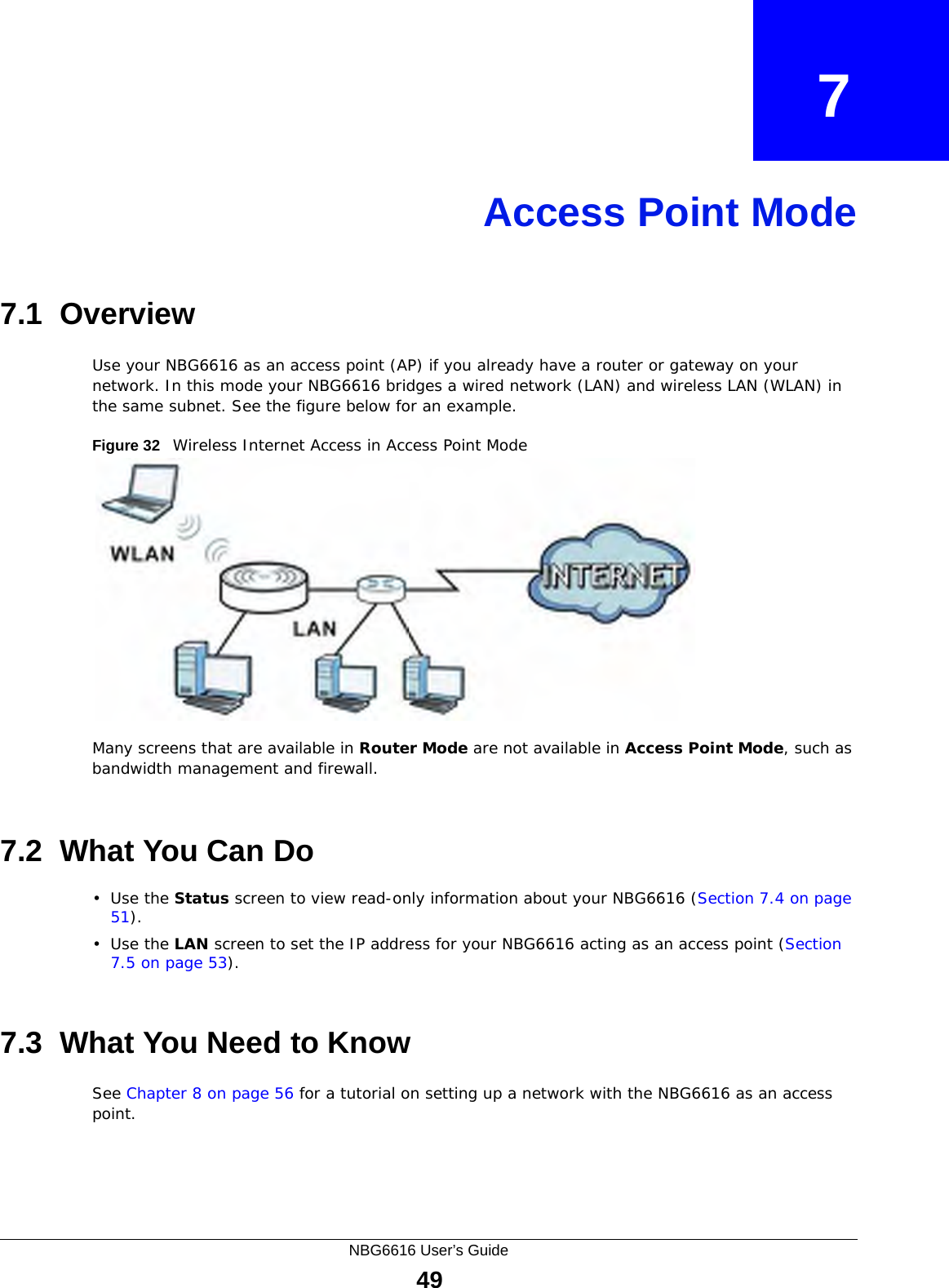 NBG6616 User’s Guide49CHAPTER   7Access Point Mode7.1  OverviewUse your NBG6616 as an access point (AP) if you already have a router or gateway on your network. In this mode your NBG6616 bridges a wired network (LAN) and wireless LAN (WLAN) in the same subnet. See the figure below for an example.Figure 32   Wireless Internet Access in Access Point Mode Many screens that are available in Router Mode are not available in Access Point Mode, such as bandwidth management and firewall.7.2  What You Can Do•Use the Status screen to view read-only information about your NBG6616 (Section 7.4 on page 51).•Use the LAN screen to set the IP address for your NBG6616 acting as an access point (Section 7.5 on page 53).7.3  What You Need to KnowSee Chapter 8 on page 56 for a tutorial on setting up a network with the NBG6616 as an access point.