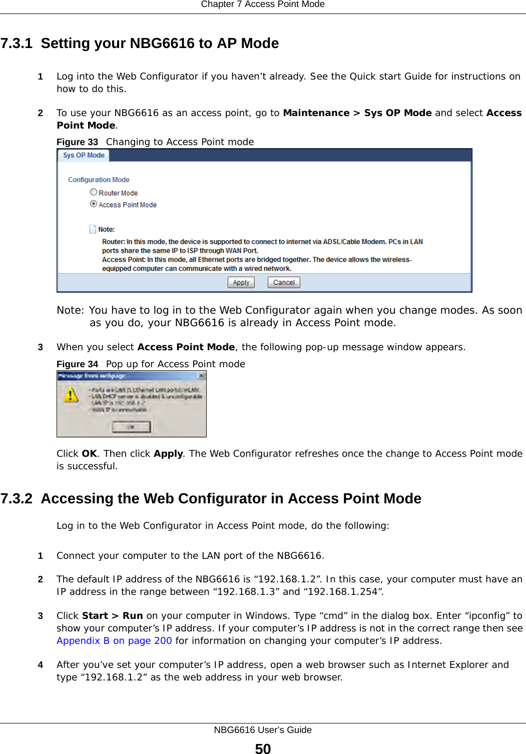 Chapter 7 Access Point ModeNBG6616 User’s Guide507.3.1  Setting your NBG6616 to AP Mode1Log into the Web Configurator if you haven’t already. See the Quick start Guide for instructions on how to do this.2To use your NBG6616 as an access point, go to Maintenance &gt; Sys OP Mode and select Access Point Mode. Figure 33   Changing to Access Point modeNote: You have to log in to the Web Configurator again when you change modes. As soon as you do, your NBG6616 is already in Access Point mode.3When you select Access Point Mode, the following pop-up message window appears.Figure 34   Pop up for Access Point mode Click OK. Then click Apply. The Web Configurator refreshes once the change to Access Point mode is successful.7.3.2  Accessing the Web Configurator in Access Point ModeLog in to the Web Configurator in Access Point mode, do the following:1Connect your computer to the LAN port of the NBG6616. 2The default IP address of the NBG6616 is “192.168.1.2”. In this case, your computer must have an IP address in the range between “192.168.1.3” and “192.168.1.254”.3Click Start &gt; Run on your computer in Windows. Type “cmd” in the dialog box. Enter “ipconfig” to show your computer’s IP address. If your computer’s IP address is not in the correct range then see Appendix B on page 200 for information on changing your computer’s IP address.4After you’ve set your computer’s IP address, open a web browser such as Internet Explorer and type “192.168.1.2” as the web address in your web browser.