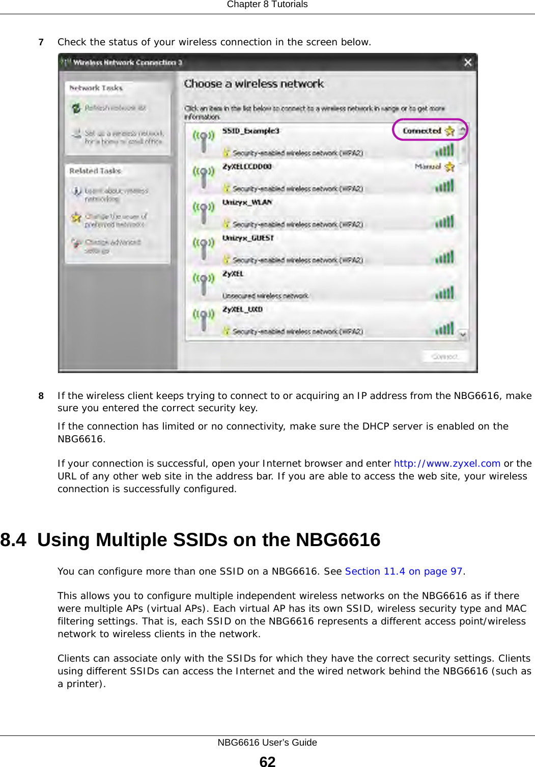 Chapter 8 TutorialsNBG6616 User’s Guide627Check the status of your wireless connection in the screen below.  8If the wireless client keeps trying to connect to or acquiring an IP address from the NBG6616, make sure you entered the correct security key.If the connection has limited or no connectivity, make sure the DHCP server is enabled on the NBG6616.If your connection is successful, open your Internet browser and enter http://www.zyxel.com or the URL of any other web site in the address bar. If you are able to access the web site, your wireless connection is successfully configured.8.4  Using Multiple SSIDs on the NBG6616You can configure more than one SSID on a NBG6616. See Section 11.4 on page 97. This allows you to configure multiple independent wireless networks on the NBG6616 as if there were multiple APs (virtual APs). Each virtual AP has its own SSID, wireless security type and MAC filtering settings. That is, each SSID on the NBG6616 represents a different access point/wireless network to wireless clients in the network. Clients can associate only with the SSIDs for which they have the correct security settings. Clients using different SSIDs can access the Internet and the wired network behind the NBG6616 (such as a printer). 