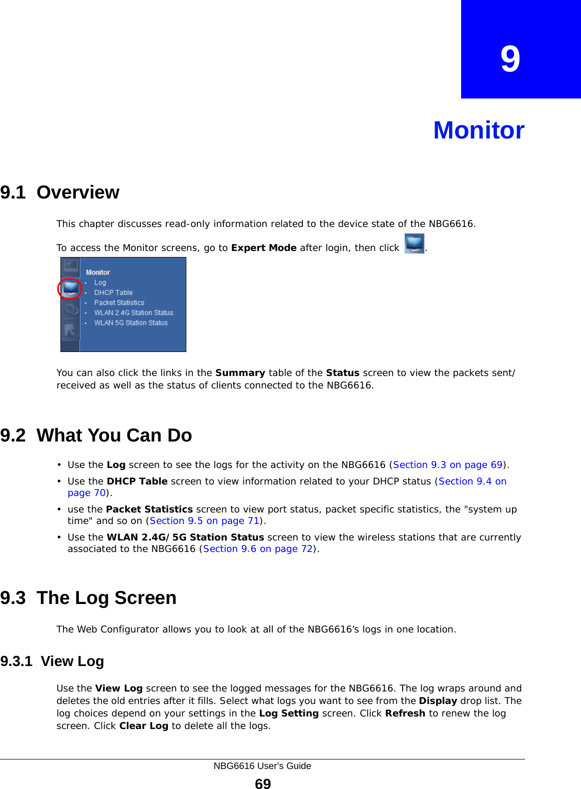 NBG6616 User’s Guide69CHAPTER   9Monitor9.1  OverviewThis chapter discusses read-only information related to the device state of the NBG6616. To access the Monitor screens, go to Expert Mode after login, then click  .  You can also click the links in the Summary table of the Status screen to view the packets sent/received as well as the status of clients connected to the NBG6616.9.2  What You Can Do•Use the Log screen to see the logs for the activity on the NBG6616 (Section 9.3 on page 69).•Use the DHCP Table screen to view information related to your DHCP status (Section 9.4 on page 70).•use the Packet Statistics screen to view port status, packet specific statistics, the &quot;system up time&quot; and so on (Section 9.5 on page 71).•Use the WLAN 2.4G/5G Station Status screen to view the wireless stations that are currently associated to the NBG6616 (Section 9.6 on page 72).9.3  The Log ScreenThe Web Configurator allows you to look at all of the NBG6616’s logs in one location.9.3.1  View LogUse the View Log screen to see the logged messages for the NBG6616. The log wraps around and deletes the old entries after it fills. Select what logs you want to see from the Display drop list. The log choices depend on your settings in the Log Setting screen. Click Refresh to renew the log screen. Click Clear Log to delete all the logs.