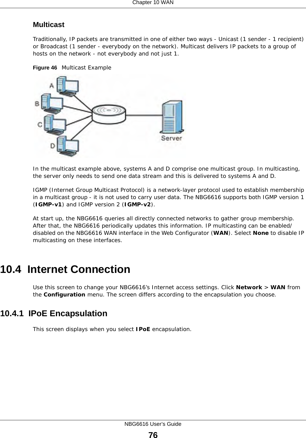 Chapter 10 WANNBG6616 User’s Guide76MulticastTraditionally, IP packets are transmitted in one of either two ways - Unicast (1 sender - 1 recipient) or Broadcast (1 sender - everybody on the network). Multicast delivers IP packets to a group of hosts on the network - not everybody and not just 1. Figure 46   Multicast ExampleIn the multicast example above, systems A and D comprise one multicast group. In multicasting, the server only needs to send one data stream and this is delivered to systems A and D. IGMP (Internet Group Multicast Protocol) is a network-layer protocol used to establish membership in a multicast group - it is not used to carry user data. The NBG6616 supports both IGMP version 1 (IGMP-v1) and IGMP version 2 (IGMP-v2). At start up, the NBG6616 queries all directly connected networks to gather group membership. After that, the NBG6616 periodically updates this information. IP multicasting can be enabled/disabled on the NBG6616 WAN interface in the Web Configurator (WAN). Select None to disable IP multicasting on these interfaces.10.4  Internet ConnectionUse this screen to change your NBG6616’s Internet access settings. Click Network &gt; WAN from the Configuration menu. The screen differs according to the encapsulation you choose.10.4.1  IPoE EncapsulationThis screen displays when you select IPoE encapsulation.