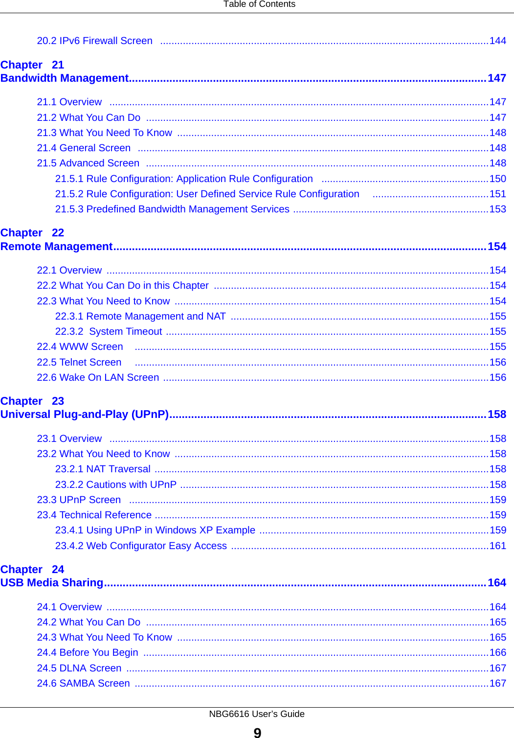  Table of ContentsNBG6616 User’s Guide920.2 IPv6 Firewall Screen   ....................................................................................................................144Chapter   21Bandwidth Management...................................................................................................................14721.1 Overview   ......................................................................................................................................14721.2 What You Can Do  .........................................................................................................................14721.3 What You Need To Know  ..............................................................................................................14821.4 General Screen  ............................................................................................................................14821.5 Advanced Screen  .........................................................................................................................14821.5.1 Rule Configuration: Application Rule Configuration   ...........................................................15021.5.2 Rule Configuration: User Defined Service Rule Configuration     .........................................15121.5.3 Predefined Bandwidth Management Services .....................................................................153Chapter   22Remote Management........................................................................................................................15422.1 Overview  .......................................................................................................................................15422.2 What You Can Do in this Chapter  .................................................................................................15422.3 What You Need to Know  ...............................................................................................................15422.3.1 Remote Management and NAT  ...........................................................................................15522.3.2  System Timeout ..................................................................................................................15522.4 WWW Screen    .............................................................................................................................15522.5 Telnet Screen     .............................................................................................................................15622.6 Wake On LAN Screen ...................................................................................................................156Chapter   23Universal Plug-and-Play (UPnP)......................................................................................................15823.1 Overview   ......................................................................................................................................15823.2 What You Need to Know  ...............................................................................................................15823.2.1 NAT Traversal ......................................................................................................................15823.2.2 Cautions with UPnP .............................................................................................................15823.3 UPnP Screen   ...............................................................................................................................15923.4 Technical Reference ......................................................................................................................15923.4.1 Using UPnP in Windows XP Example .................................................................................15923.4.2 Web Configurator Easy Access ...........................................................................................161Chapter   24USB Media Sharing...........................................................................................................................16424.1 Overview  .......................................................................................................................................16424.2 What You Can Do  .........................................................................................................................16524.3 What You Need To Know  ..............................................................................................................16524.4 Before You Begin  ..........................................................................................................................16624.5 DLNA Screen  ................................................................................................................................16724.6 SAMBA Screen  .............................................................................................................................167