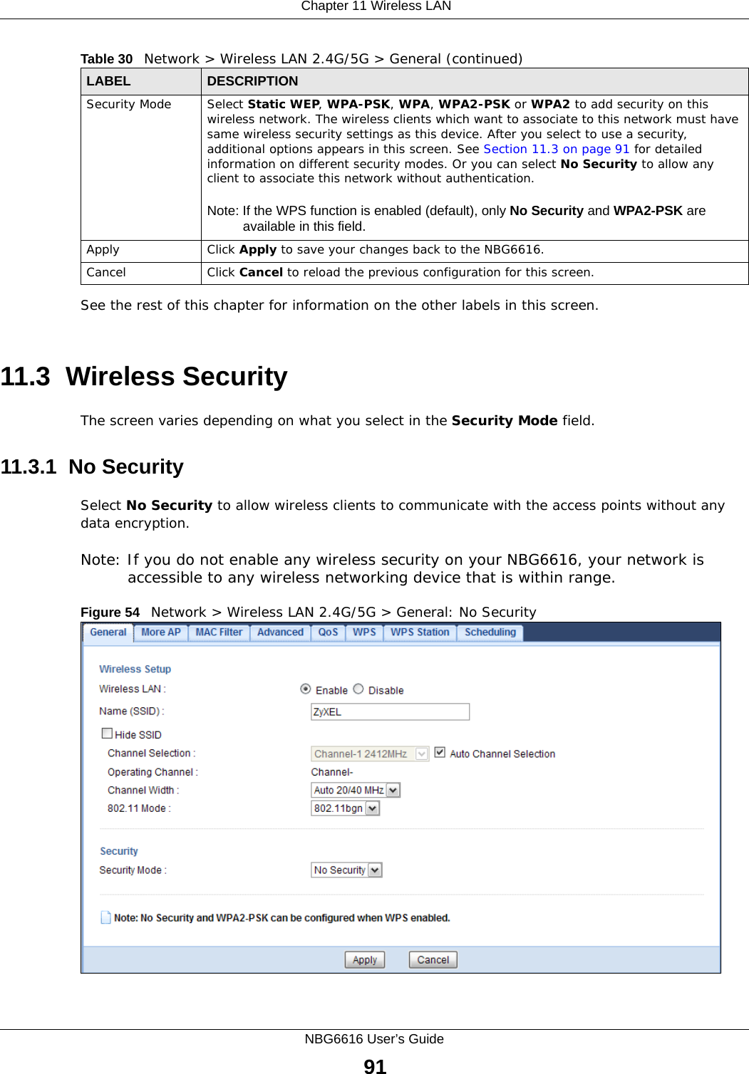 Chapter 11 Wireless LANNBG6616 User’s Guide91See the rest of this chapter for information on the other labels in this screen. 11.3  Wireless SecurityThe screen varies depending on what you select in the Security Mode field.11.3.1  No SecuritySelect No Security to allow wireless clients to communicate with the access points without any data encryption.Note: If you do not enable any wireless security on your NBG6616, your network is accessible to any wireless networking device that is within range.Figure 54   Network &gt; Wireless LAN 2.4G/5G &gt; General: No SecuritySecurity Mode Select Static WEP, WPA-PSK, WPA, WPA2-PSK or WPA2 to add security on this wireless network. The wireless clients which want to associate to this network must have same wireless security settings as this device. After you select to use a security, additional options appears in this screen. See Section 11.3 on page 91 for detailed information on different security modes. Or you can select No Security to allow any client to associate this network without authentication.Note: If the WPS function is enabled (default), only No Security and WPA2-PSK are available in this field.Apply Click Apply to save your changes back to the NBG6616.Cancel Click Cancel to reload the previous configuration for this screen.Table 30   Network &gt; Wireless LAN 2.4G/5G &gt; General (continued)LABEL DESCRIPTION