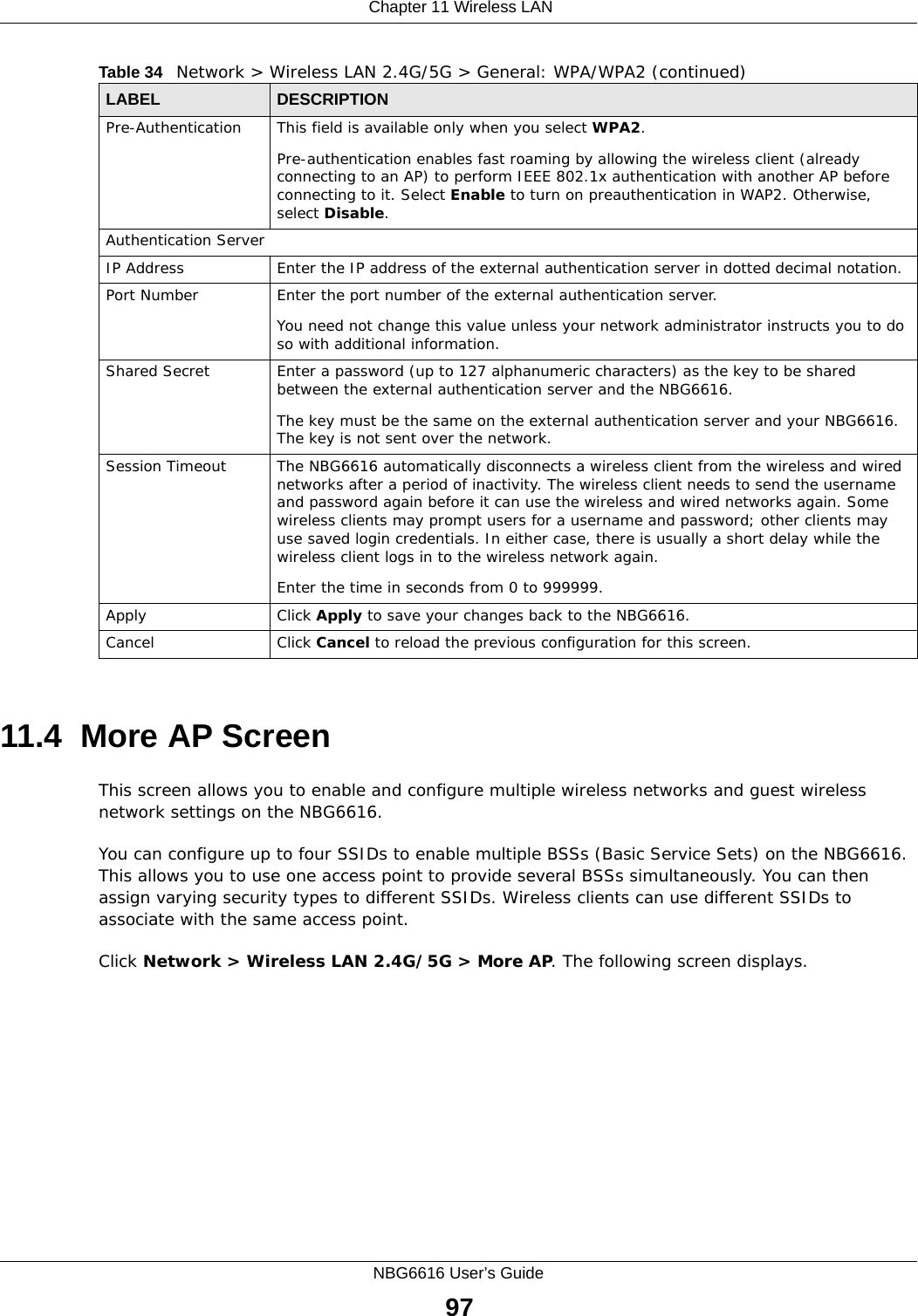  Chapter 11 Wireless LANNBG6616 User’s Guide9711.4  More AP Screen This screen allows you to enable and configure multiple wireless networks and guest wireless network settings on the NBG6616.You can configure up to four SSIDs to enable multiple BSSs (Basic Service Sets) on the NBG6616. This allows you to use one access point to provide several BSSs simultaneously. You can then assign varying security types to different SSIDs. Wireless clients can use different SSIDs to associate with the same access point.Click Network &gt; Wireless LAN 2.4G/5G &gt; More AP. The following screen displays.Pre-Authentication  This field is available only when you select WPA2.Pre-authentication enables fast roaming by allowing the wireless client (already connecting to an AP) to perform IEEE 802.1x authentication with another AP before connecting to it. Select Enable to turn on preauthentication in WAP2. Otherwise, select Disable.Authentication ServerIP Address Enter the IP address of the external authentication server in dotted decimal notation.Port Number Enter the port number of the external authentication server.  You need not change this value unless your network administrator instructs you to do so with additional information. Shared Secret Enter a password (up to 127 alphanumeric characters) as the key to be shared between the external authentication server and the NBG6616.The key must be the same on the external authentication server and your NBG6616. The key is not sent over the network. Session Timeout The NBG6616 automatically disconnects a wireless client from the wireless and wired networks after a period of inactivity. The wireless client needs to send the username and password again before it can use the wireless and wired networks again. Some wireless clients may prompt users for a username and password; other clients may use saved login credentials. In either case, there is usually a short delay while the wireless client logs in to the wireless network again.Enter the time in seconds from 0 to 999999.Apply Click Apply to save your changes back to the NBG6616.Cancel Click Cancel to reload the previous configuration for this screen.Table 34   Network &gt; Wireless LAN 2.4G/5G &gt; General: WPA/WPA2 (continued)LABEL DESCRIPTION
