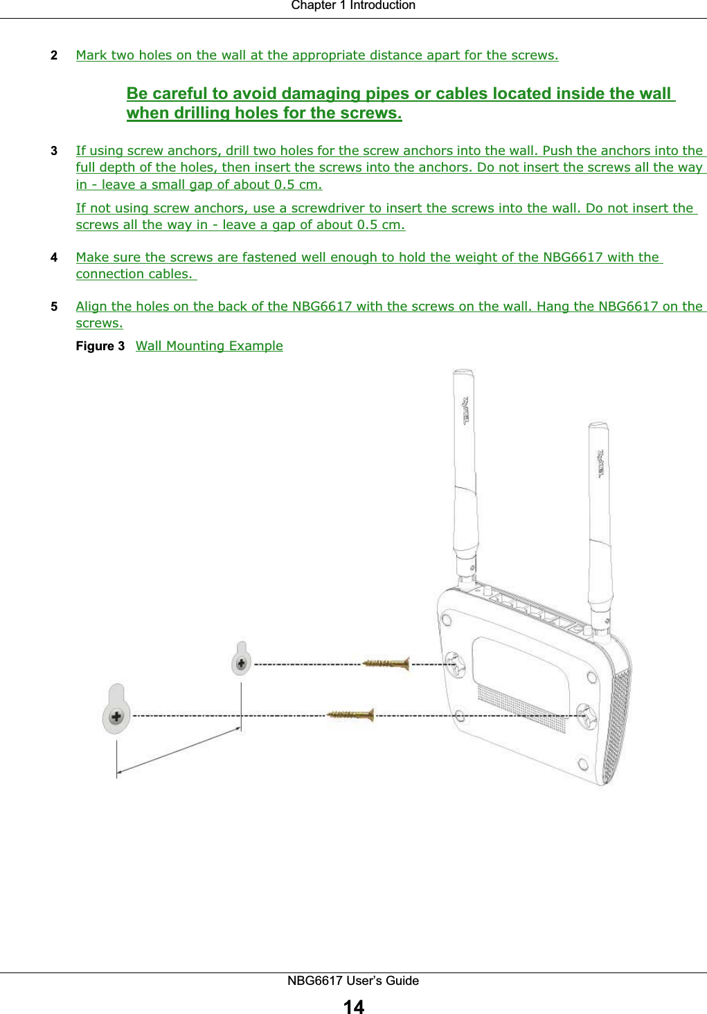 Chapter 1 IntroductionNBG6617 User’s Guide142Mark two holes on the wall at the appropriate distance apart for the screws.Be careful to avoid damaging pipes or cables located inside the wall when drilling holes for the screws.3If using screw anchors, drill two holes for the screw anchors into the wall. Push the anchors into the full depth of the holes, then insert the screws into the anchors. Do not insert the screws all the way in - leave a small gap of about 0.5 cm.If not using screw anchors, use a screwdriver to insert the screws into the wall. Do not insert the screws all the way in - leave a gap of about 0.5 cm.4Make sure the screws are fastened well enough to hold the weight of the NBG6617 with the connection cables. 5Align the holes on the back of the NBG6617 with the screws on the wall. Hang the NBG6617 on the screws.Figure 3   Wall Mounting Example