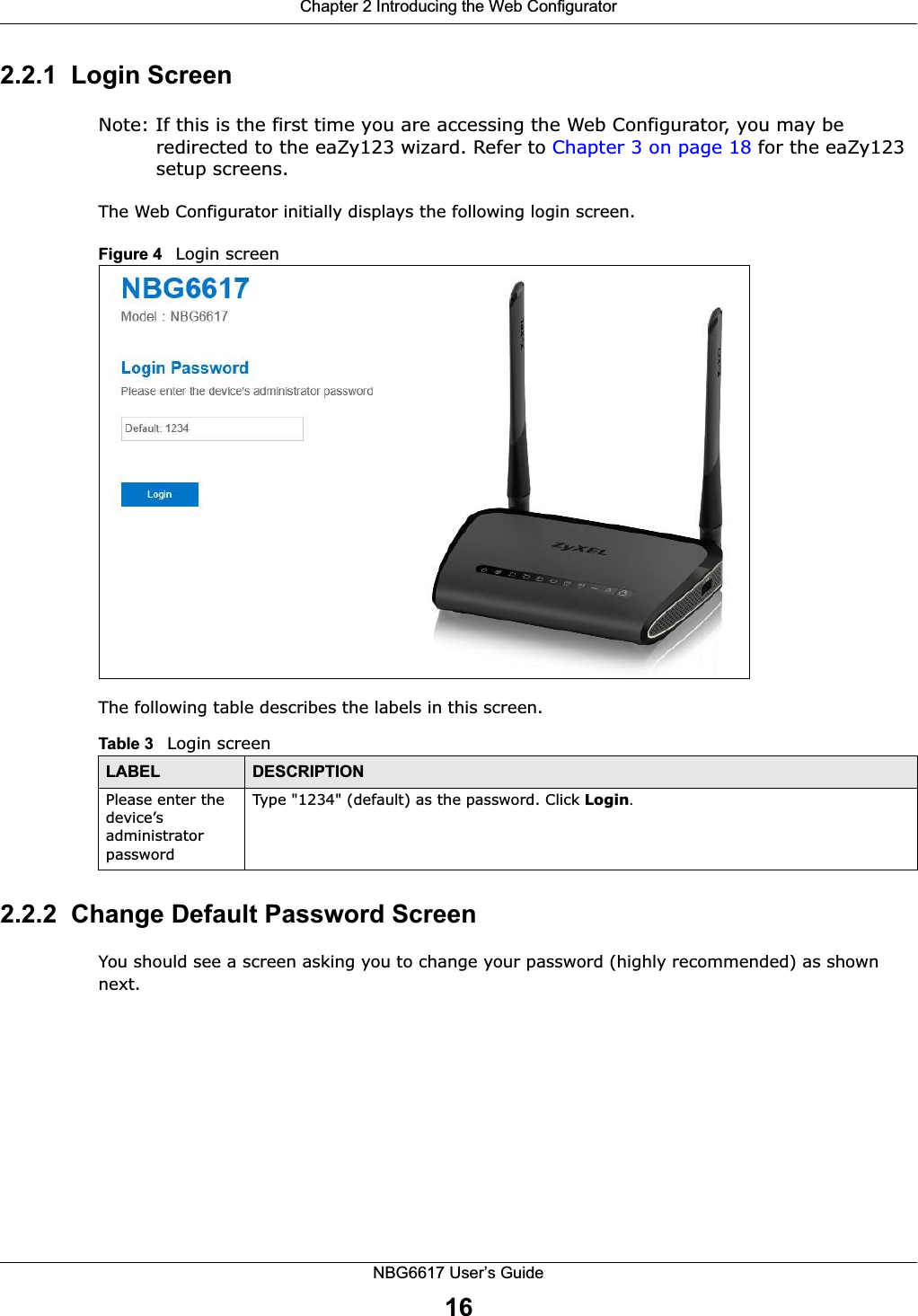 Chapter 2 Introducing the Web ConfiguratorNBG6617 User’s Guide162.2.1  Login ScreenNote: If this is the first time you are accessing the Web Configurator, you may be redirected to the eaZy123 wizard. Refer to Chapter 3 on page 18 for the eaZy123 setup screens. The Web Configurator initially displays the following login screen.Figure 4   Login screenThe following table describes the labels in this screen.2.2.2  Change Default Password ScreenYou should see a screen asking you to change your password (highly recommended) as shown next. Table 3   Login screenLABEL DESCRIPTIONPlease enter the device’s administrator passwordType &quot;1234&quot; (default) as the password. Click Login.