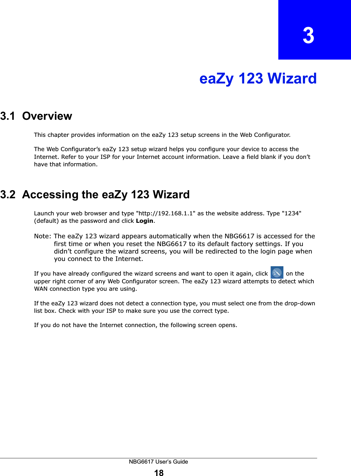 NBG6617 User’s Guide18CHAPTER   3eaZy 123 Wizard3.1  OverviewThis chapter provides information on the eaZy 123 setup screens in the Web Configurator.The Web Configurator’s eaZy 123 setup wizard helps you configure your device to access the Internet. Refer to your ISP for your Internet account information. Leave a field blank if you don’t have that information.3.2  Accessing the eaZy 123 WizardLaunch your web browser and type &quot;http://192.168.1.1&quot; as the website address. Type &quot;1234&quot; (default) as the password and click Login.Note: The eaZy 123 wizard appears automatically when the NBG6617 is accessed for the first time or when you reset the NBG6617 to its default factory settings. If you didn’t configure the wizard screens, you will be redirected to the login page when you connect to the Internet.If you have already configured the wizard screens and want to open it again, click   on the upper right corner of any Web Configurator screen. The eaZy 123 wizard attempts to detect which WAN connection type you are using. If the eaZy 123 wizard does not detect a connection type, you must select one from the drop-down list box. Check with your ISP to make sure you use the correct type.If you do not have the Internet connection, the following screen opens.