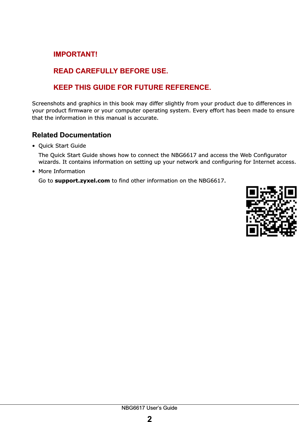 NBG6617 User’s Guide2IMPORTANT!READ CAREFULLY BEFORE USE.KEEP THIS GUIDE FOR FUTURE REFERENCE.Screenshots and graphics in this book may differ slightly from your product due to differences in your product firmware or your computer operating system. Every effort has been made to ensure that the information in this manual is accurate.Related Documentation• Quick Start Guide The Quick Start Guide shows how to connect the NBG6617 and access the Web Configurator wizards. It contains information on setting up your network and configuring for Internet access.• More InformationGo to support.zyxel.com to find other information on the NBG6617.