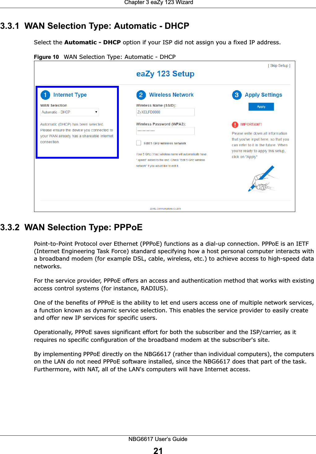  Chapter 3 eaZy 123 WizardNBG6617 User’s Guide213.3.1  WAN Selection Type: Automatic - DHCPSelect the Automatic - DHCP option if your ISP did not assign you a fixed IP address.Figure 10   WAN Selection Type: Automatic - DHCP3.3.2  WAN Selection Type: PPPoEPoint-to-Point Protocol over Ethernet (PPPoE) functions as a dial-up connection. PPPoE is an IETF (Internet Engineering Task Force) standard specifying how a host personal computer interacts with a broadband modem (for example DSL, cable, wireless, etc.) to achieve access to high-speed data networks.For the service provider, PPPoE offers an access and authentication method that works with existing access control systems (for instance, RADIUS). One of the benefits of PPPoE is the ability to let end users access one of multiple network services, a function known as dynamic service selection. This enables the service provider to easily create and offer new IP services for specific users.Operationally, PPPoE saves significant effort for both the subscriber and the ISP/carrier, as it requires no specific configuration of the broadband modem at the subscriber&apos;s site.By implementing PPPoE directly on the NBG6617 (rather than individual computers), the computers on the LAN do not need PPPoE software installed, since the NBG6617 does that part of the task. Furthermore, with NAT, all of the LAN&apos;s computers will have Internet access.
