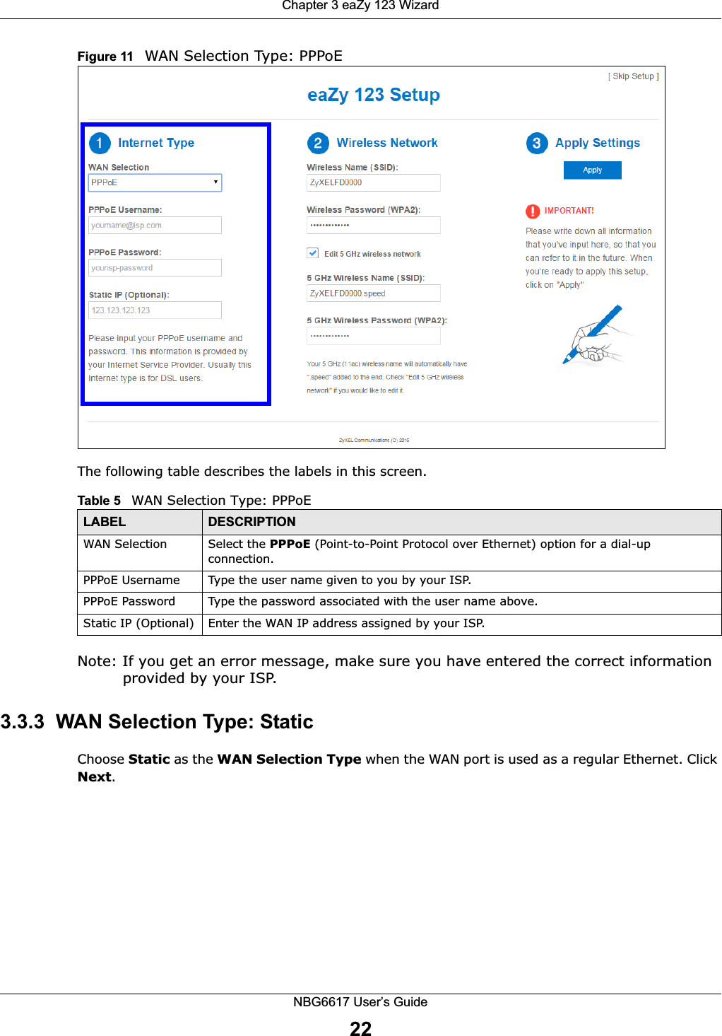 Chapter 3 eaZy 123 WizardNBG6617 User’s Guide22Figure 11   WAN Selection Type: PPPoE The following table describes the labels in this screen.Note: If you get an error message, make sure you have entered the correct information provided by your ISP. 3.3.3  WAN Selection Type: StaticChoose Static as the WAN Selection Type when the WAN port is used as a regular Ethernet. Click Next.Table 5   WAN Selection Type: PPPoELABEL DESCRIPTIONWAN Selection Select the PPPoE (Point-to-Point Protocol over Ethernet) option for a dial-up connection.PPPoE Username Type the user name given to you by your ISP. PPPoE Password  Type the password associated with the user name above.Static IP (Optional) Enter the WAN IP address assigned by your ISP.