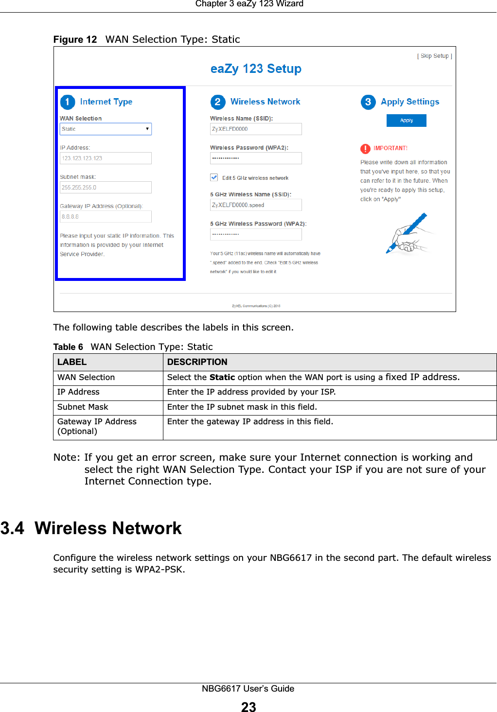  Chapter 3 eaZy 123 WizardNBG6617 User’s Guide23Figure 12   WAN Selection Type: StaticThe following table describes the labels in this screen.  Note: If you get an error screen, make sure your Internet connection is working and select the right WAN Selection Type. Contact your ISP if you are not sure of your Internet Connection type.3.4  Wireless NetworkConfigure the wireless network settings on your NBG6617 in the second part. The default wireless security setting is WPA2-PSK.Table 6   WAN Selection Type: StaticLABEL DESCRIPTIONWAN Selection Select the Static option when the WAN port is using a fixed IP address.IP Address Enter the IP address provided by your ISP.Subnet Mask Enter the IP subnet mask in this field.Gateway IP Address (Optional)Enter the gateway IP address in this field.