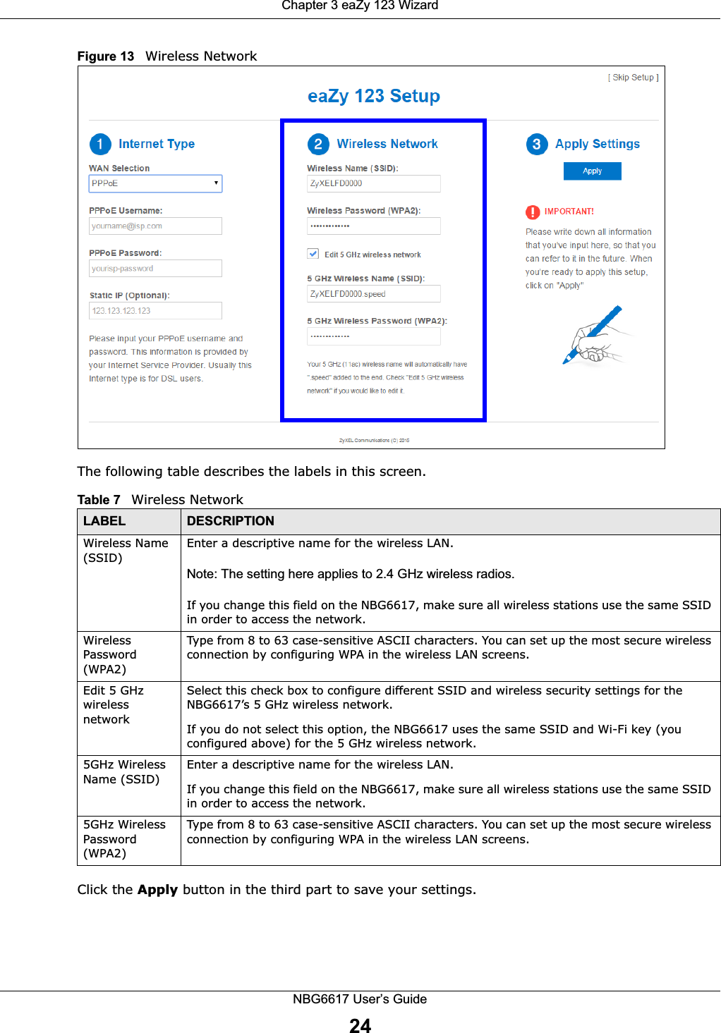 Chapter 3 eaZy 123 WizardNBG6617 User’s Guide24Figure 13   Wireless NetworkThe following table describes the labels in this screen. Click the Apply button in the third part to save your settings.Table 7   Wireless NetworkLABEL DESCRIPTIONWireless Name (SSID)Enter a descriptive name for the wireless LAN. Note: The setting here applies to 2.4 GHz wireless radios.If you change this field on the NBG6617, make sure all wireless stations use the same SSID in order to access the network. Wireless Password (WPA2)Type from 8 to 63 case-sensitive ASCII characters. You can set up the most secure wireless connection by configuring WPA in the wireless LAN screens.Edit 5 GHz wireless networkSelect this check box to configure different SSID and wireless security settings for the NBG6617’s 5 GHz wireless network.If you do not select this option, the NBG6617 uses the same SSID and Wi-Fi key (you configured above) for the 5 GHz wireless network.5GHz Wireless Name (SSID)Enter a descriptive name for the wireless LAN. If you change this field on the NBG6617, make sure all wireless stations use the same SSID in order to access the network. 5GHz Wireless Password (WPA2)Type from 8 to 63 case-sensitive ASCII characters. You can set up the most secure wireless connection by configuring WPA in the wireless LAN screens.