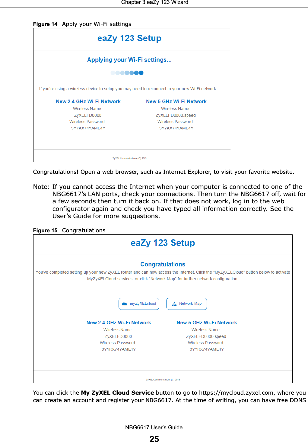  Chapter 3 eaZy 123 WizardNBG6617 User’s Guide25Figure 14   Apply your Wi-Fi settingsCongratulations! Open a web browser, such as Internet Explorer, to visit your favorite website. Note: If you cannot access the Internet when your computer is connected to one of the NBG6617’s LAN ports, check your connections. Then turn the NBG6617 off, wait for a few seconds then turn it back on. If that does not work, log in to the web configurator again and check you have typed all information correctly. See the User’s Guide for more suggestions.Figure 15   CongratulationsYou can click the My ZyXEL Cloud Service button to go to https://mycloud.zyxel.com, where you can create an account and register your NBG6617. At the time of writing, you can have free DDNS 