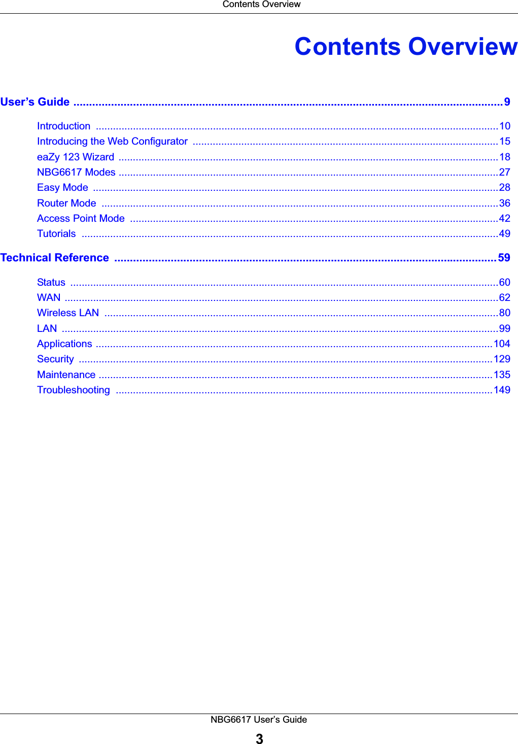  Contents OverviewNBG6617 User’s Guide3Contents OverviewUser’s Guide .........................................................................................................................................9Introduction .............................................................................................................................................10Introducing the Web Configurator  ...........................................................................................................15eaZy 123 Wizard  .....................................................................................................................................18NBG6617 Modes .....................................................................................................................................27Easy Mode  ..............................................................................................................................................28Router Mode  ...........................................................................................................................................36Access Point Mode  .................................................................................................................................42Tutorials ..................................................................................................................................................49Technical Reference  ..........................................................................................................................59Status ......................................................................................................................................................60WAN ........................................................................................................................................................62Wireless LAN  ..........................................................................................................................................80LAN .........................................................................................................................................................99Applications ...........................................................................................................................................104Security .................................................................................................................................................129Maintenance ..........................................................................................................................................135Troubleshooting ....................................................................................................................................149