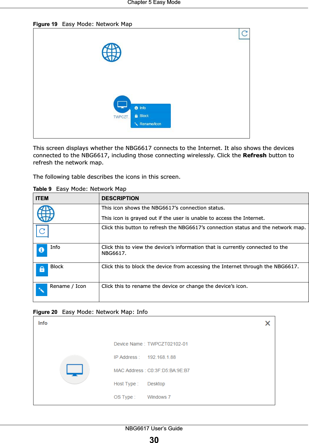 Chapter 5 Easy ModeNBG6617 User’s Guide30Figure 19   Easy Mode: Network Map This screen displays whether the NBG6617 connects to the Internet. It also shows the devices  connected to the NBG6617, including those connecting wirelessly. Click the Refresh button to refresh the network map. The following table describes the icons in this screen. Figure 20   Easy Mode: Network Map: Info  Table 9   Easy Mode: Network MapITEM DESCRIPTIONThis icon shows the NBG6617’s connection status.This icon is grayed out if the user is unable to access the Internet.Click this button to refresh the NBG6617’s connection status and the network map. Info Click this to view the device’s information that is currently connected to the NBG6617. Block Click this to block the device from accessing the Internet through the NBG6617.  Rename / Icon Click this to rename the device or change the device’s icon.  