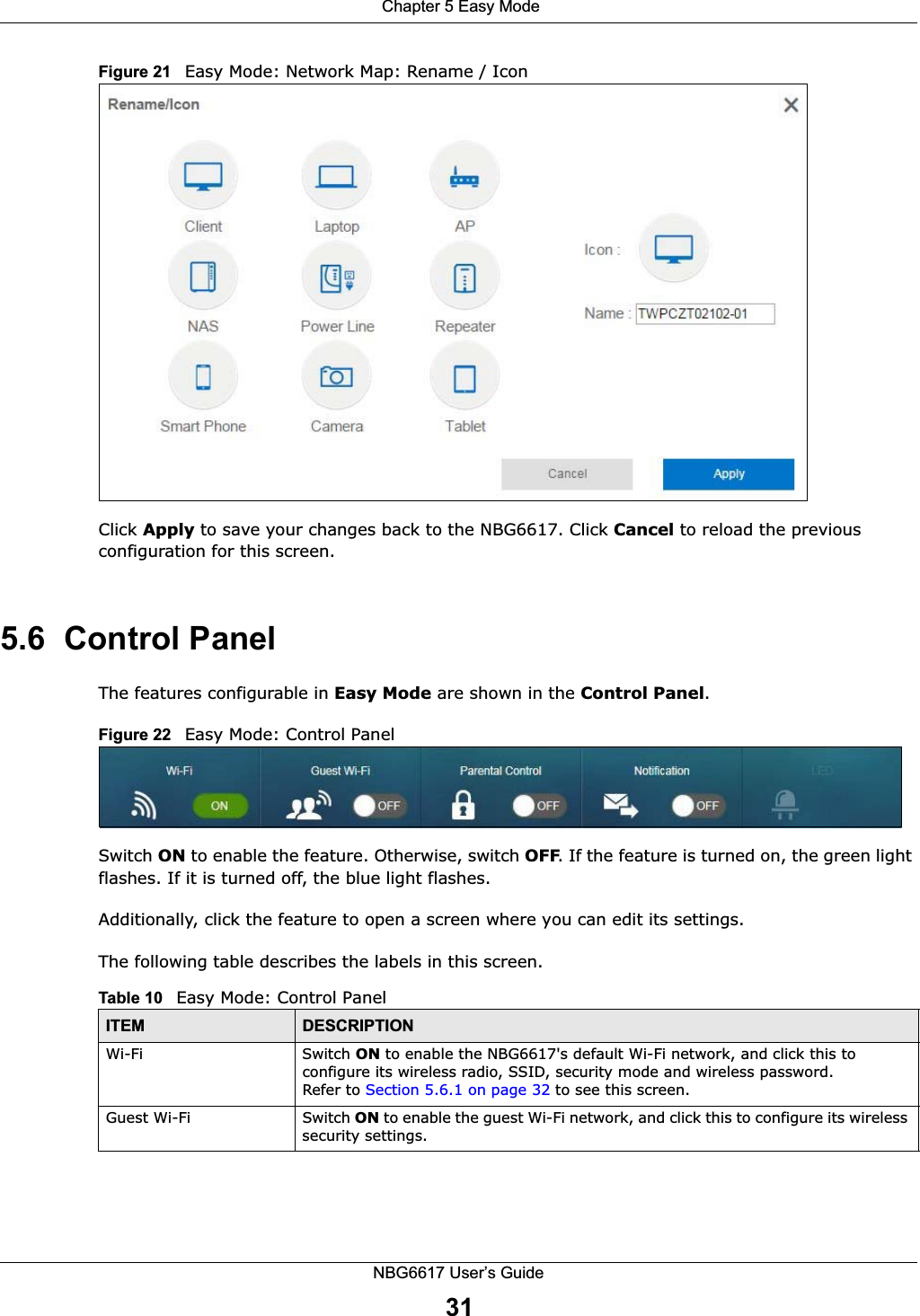  Chapter 5 Easy ModeNBG6617 User’s Guide31Figure 21   Easy Mode: Network Map: Rename / Icon  Click Apply to save your changes back to the NBG6617. Click Cancel to reload the previous configuration for this screen. 5.6  Control PanelThe features configurable in Easy Mode are shown in the Control Panel.Figure 22   Easy Mode: Control PanelSwitch ON to enable the feature. Otherwise, switch OFF. If the feature is turned on, the green light flashes. If it is turned off, the blue light flashes. Additionally, click the feature to open a screen where you can edit its settings.The following table describes the labels in this screen. Table 10   Easy Mode: Control PanelITEM DESCRIPTIONWi-Fi Switch ON to enable the NBG6617&apos;s default Wi-Fi network, and click this to configure its wireless radio, SSID, security mode and wireless password.Refer to Section 5.6.1 on page 32 to see this screen.Guest Wi-Fi Switch ON to enable the guest Wi-Fi network, and click this to configure its wireless security settings.