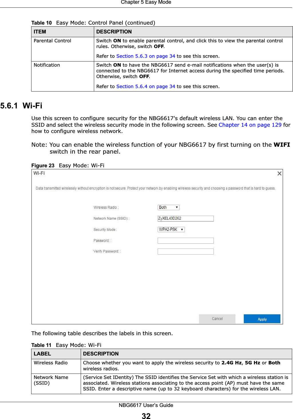 Chapter 5 Easy ModeNBG6617 User’s Guide325.6.1  Wi-FiUse this screen to configuresecurity for the NBG6617&apos;s default wireless LAN. You can enter the SSID and select the wireless security mode in the following screen. See Chapter 14 on page 129 for how to configure wireless network.Note: You can enable the wireless function of your NBG6617 by first turning on the WIFI switch in the rear panel.Figure 23   Easy Mode: Wi-FiThe following table describes the labels in this screen.Parental Control Switch ON to enable parental control, and click this to view the parental control rules. Otherwise, switch OFF.Refer to Section 5.6.3 on page 34 to see this screen.Notification Switch ON to have the NBG6617 send e-mail notifications when the user(s) is connected to the NBG6617 for Internet access during the specified time periods. Otherwise, switch OFF.Refer to Section 5.6.4 on page 34 to see this screen.Table 10   Easy Mode: Control Panel (continued)ITEM DESCRIPTIONTable 11   Easy Mode: Wi-FiLABEL DESCRIPTIONWireless Radio Choose whether you want to apply the wireless security to 2.4G Hz, 5G Hz or Both wireless radios.Network Name (SSID)(Service Set IDentity) The SSID identifies the Service Set with which a wireless station is associated. Wireless stations associating to the access point (AP) must have the same SSID. Enter a descriptive name (up to 32 keyboard characters) for the wireless LAN. 