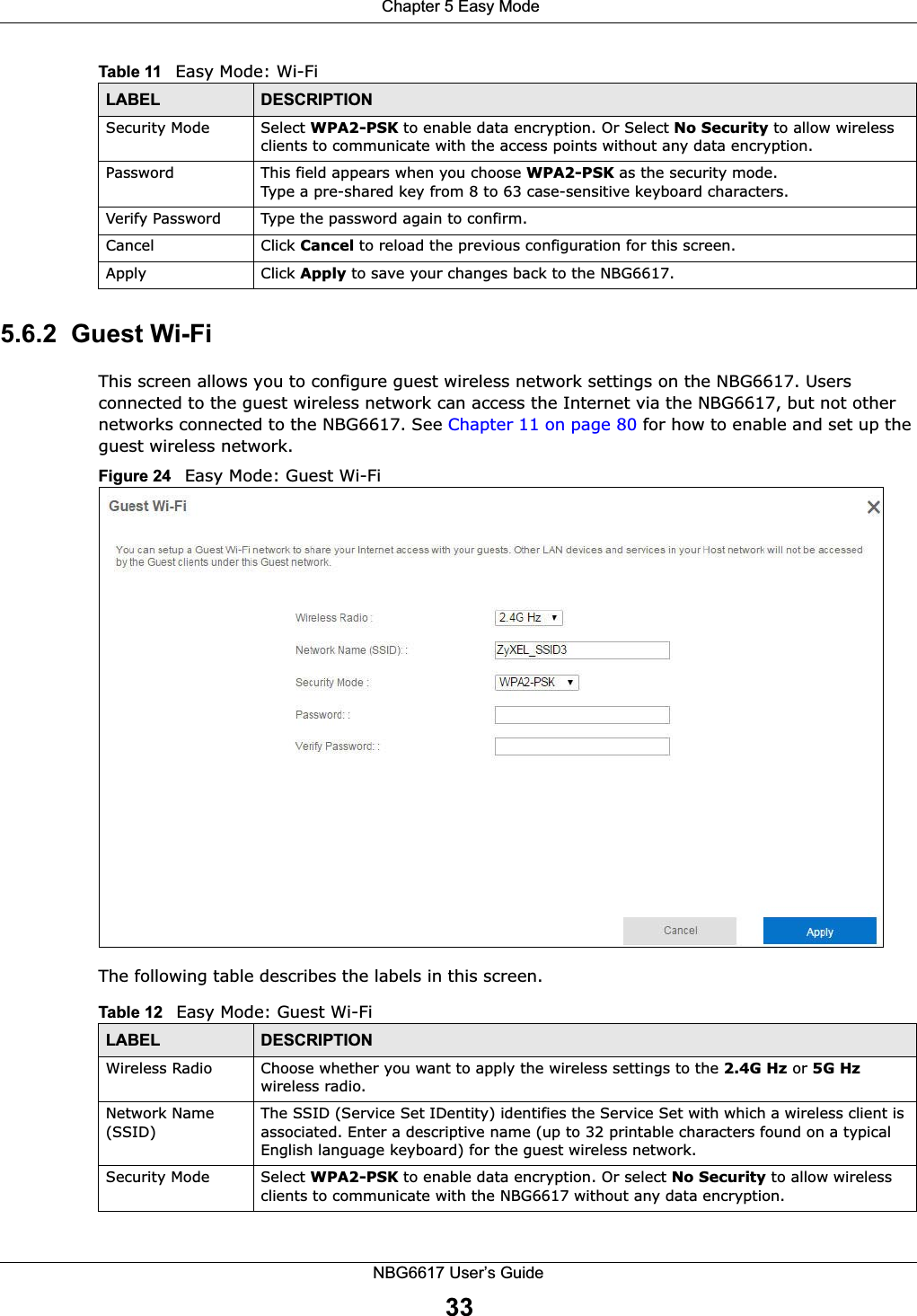  Chapter 5 Easy ModeNBG6617 User’s Guide335.6.2  Guest Wi-FiThis screen allows you to configure guest wireless network settings on the NBG6617. Users connected to the guest wireless network can access the Internet via the NBG6617, but not other networks connected to the NBG6617. See Chapter 11 on page 80 for how to enable and set up the guest wireless network.Figure 24   Easy Mode: Guest Wi-Fi The following table describes the labels in this screen.Security Mode  Select WPA2-PSK to enable data encryption. Or Select No Security to allow wireless clients to communicate with the access points without any data encryption.Password  This field appears when you choose WPA2-PSK as the security mode.Type a pre-shared key from 8 to 63 case-sensitive keyboard characters.Verify Password Type the password again to confirm.Cancel  Click Cancel to reload the previous configuration for this screen.Apply Click Apply to save your changes back to the NBG6617.Table 11   Easy Mode: Wi-FiLABEL DESCRIPTIONTable 12   Easy Mode: Guest Wi-FiLABEL DESCRIPTIONWireless Radio Choose whether you want to apply the wireless settings to the 2.4G Hz or 5G Hz wireless radio.Network Name (SSID)The SSID (Service Set IDentity) identifies the Service Set with which a wireless client is associated. Enter a descriptive name (up to 32 printable characters found on a typical English language keyboard) for the guest wireless network. Security Mode  Select WPA2-PSK to enable data encryption. Or select No Security to allow wireless clients to communicate with the NBG6617 without any data encryption.