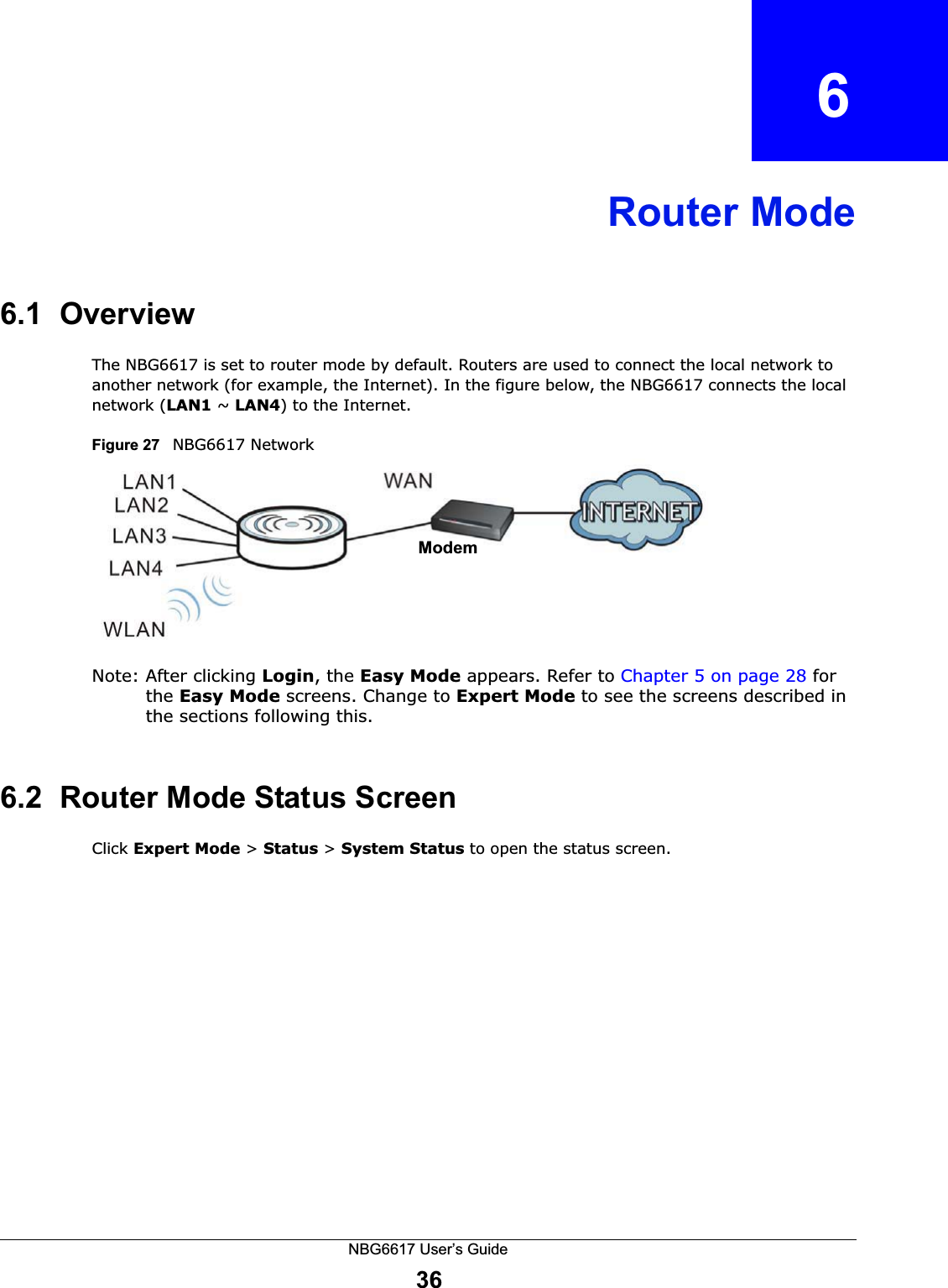 NBG6617 User’s Guide36CHAPTER   6Router Mode6.1  OverviewThe NBG6617 is set to router mode by default. Routers are used to connect the local network to another network (for example, the Internet). In the figure below, the NBG6617 connects the local network (LAN1 ~ LAN4) to the Internet.Figure 27   NBG6617 NetworkNote: After clicking Login, the Easy Mode appears. Refer to Chapter 5 on page 28 for the Easy Mode screens. Change to Expert Mode to see the screens described in the sections following this.6.2  Router Mode Status ScreenClick Expert Mode &gt; Status &gt; System Status to open the status screen. Modem