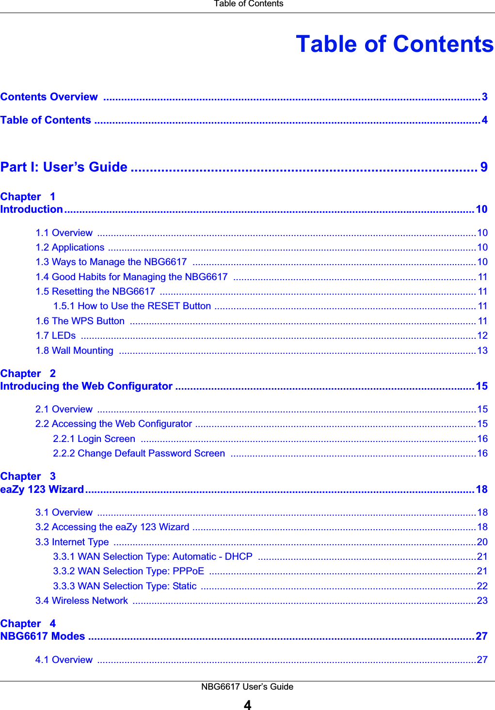 Table of ContentsNBG6617 User’s Guide4Table of ContentsContents Overview  ..............................................................................................................................3Table of Contents .................................................................................................................................4Part I: User’s Guide ........................................................................................... 9Chapter   1Introduction.........................................................................................................................................101.1 Overview  ...........................................................................................................................................101.2 Applications .......................................................................................................................................101.3 Ways to Manage the NBG6617  ........................................................................................................101.4 Good Habits for Managing the NBG6617  ......................................................................................... 111.5 Resetting the NBG6617  .................................................................................................................... 111.5.1 How to Use the RESET Button ................................................................................................ 111.6 The WPS Button  ............................................................................................................................... 111.7 LEDs  .................................................................................................................................................121.8 Wall Mounting  ...................................................................................................................................13Chapter   2Introducing the Web Configurator ....................................................................................................152.1 Overview  ...........................................................................................................................................152.2 Accessing the Web Configurator .......................................................................................................152.2.1 Login Screen  ...........................................................................................................................162.2.2 Change Default Password Screen  ..........................................................................................16Chapter   3eaZy 123 Wizard..................................................................................................................................183.1 Overview  ...........................................................................................................................................183.2 Accessing the eaZy 123 Wizard ........................................................................................................183.3 Internet Type  .....................................................................................................................................203.3.1 WAN Selection Type: Automatic - DHCP  ................................................................................213.3.2 WAN Selection Type: PPPoE  ..................................................................................................213.3.3 WAN Selection Type: Static  .....................................................................................................223.4 Wireless Network  ..............................................................................................................................23Chapter   4NBG6617 Modes .................................................................................................................................274.1 Overview  ...........................................................................................................................................27