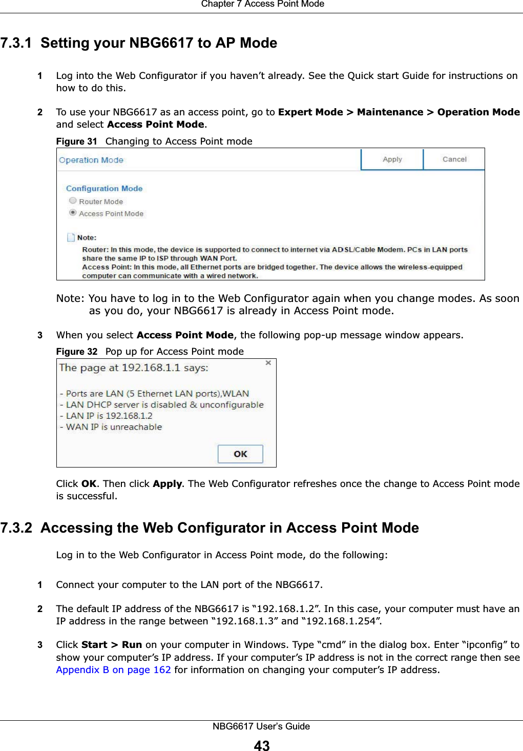  Chapter 7 Access Point ModeNBG6617 User’s Guide437.3.1  Setting your NBG6617 to AP Mode1Log into the Web Configurator if you haven’t already. See the Quick start Guide for instructions on how to do this.2To use your NBG6617 as an access point, go to Expert Mode &gt; Maintenance &gt; Operation Mode and select Access Point Mode. Figure 31   Changing to Access Point modeNote: You have to log in to the Web Configurator again when you change modes. As soon as you do, your NBG6617 is already in Access Point mode.3When you select Access Point Mode, the following pop-up message window appears.Figure 32   Pop up for Access Point mode Click OK. Then click Apply. The Web Configurator refreshes once the change to Access Point mode is successful.7.3.2  Accessing the Web Configurator in Access Point ModeLog in to the Web Configurator in Access Point mode, do the following:1Connect your computer to the LAN port of the NBG6617. 2The default IP address of the NBG6617 is “192.168.1.2”. In this case, your computer must have an IP address in the range between “192.168.1.3” and “192.168.1.254”.3Click Start &gt; Run on your computer in Windows. Type “cmd” in the dialog box. Enter “ipconfig” to show your computer’s IP address. If your computer’s IP address is not in the correct range then see Appendix B on page 162 for information on changing your computer’s IP address.