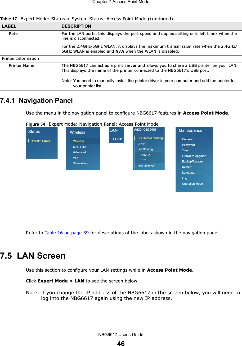 Chapter 7 Access Point ModeNBG6617 User’s Guide467.4.1  Navigation PanelUse the menu in the navigation panel to configure NBG6617 features in Access Point Mode.Figure 34   Expert Mode: Navigation Panel: Access Point Mode Refer to Table 16 on page 39 for descriptions of the labels shown in the navigation panel.7.5  LAN ScreenUse this section to configure your LAN settings while in Access Point Mode. Click Expert Mode &gt; LAN to see the screen below.Note: If you change the IP address of the NBG6617 in the screen below, you will need to log into the NBG6617 again using the new IP address.Rate For the LAN ports, this displays the port speed and duplex setting or is left blank when the line is disconnected.For the 2.4GHz/5GHz WLAN, it displays the maximum transmission rate when the 2.4GHz/5GHz WLAN is enabled and N/A when the WLAN is disabled.Printer InformationPrinter Name The NBG6617 can act as a print server and allows you to share a USB printer on your LAN. This displays the name of the printer connected to the NBG6617&apos;s USB port.Note: You need to manually install the printer driver in your computer and add the printer to your printer list.Table 17   Expert Mode: Status &gt; System Status: Access Point Mode (continued) LABEL DESCRIPTION