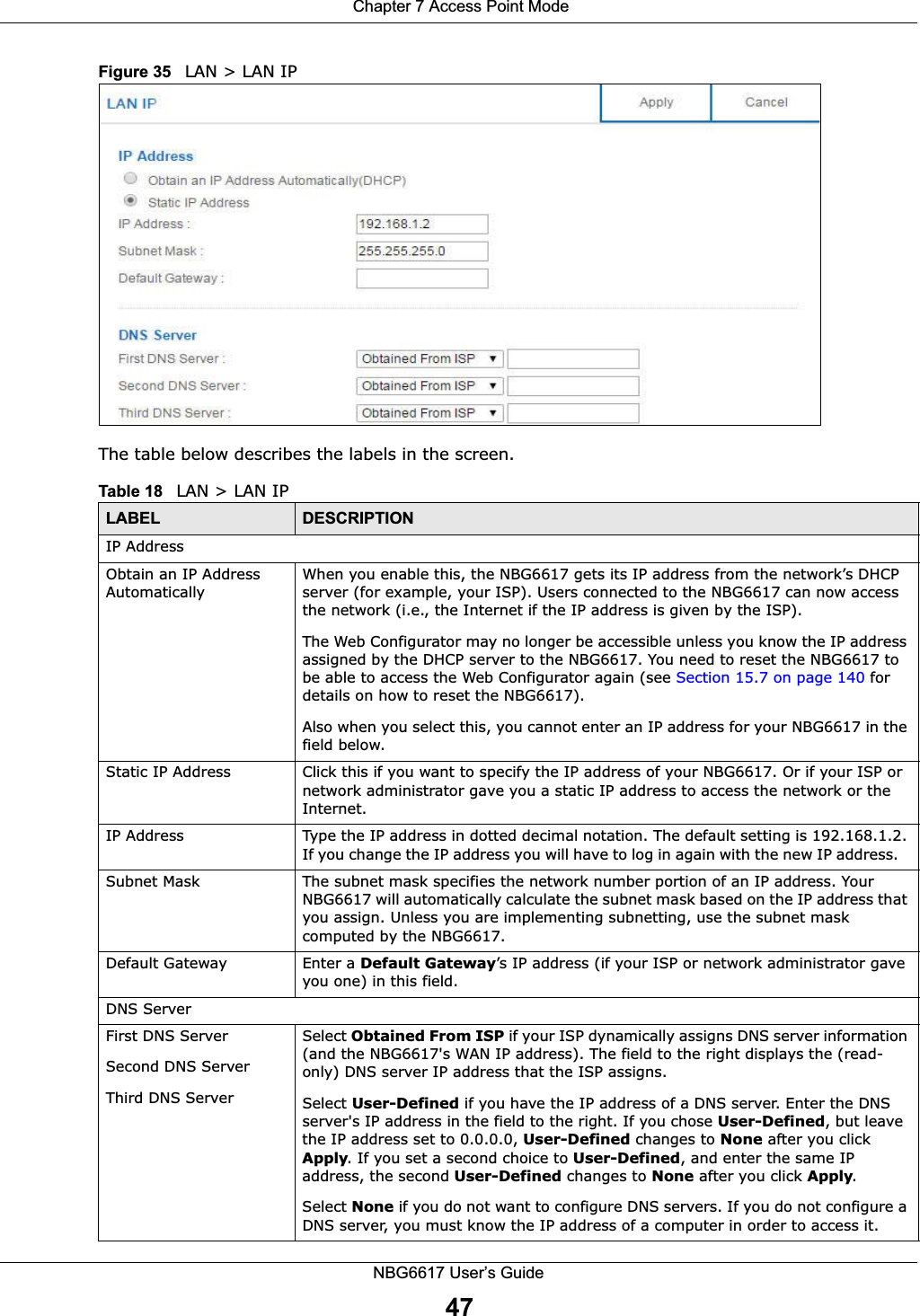  Chapter 7 Access Point ModeNBG6617 User’s Guide47Figure 35   LAN &gt; LAN IP   The table below describes the labels in the screen.Table 18   LAN &gt; LAN IPLABEL DESCRIPTIONIP AddressObtain an IP Address AutomaticallyWhen you enable this, the NBG6617 gets its IP address from the network’s DHCP server (for example, your ISP). Users connected to the NBG6617 can now access the network (i.e., the Internet if the IP address is given by the ISP).The Web Configurator may no longer be accessible unless you know the IP address assigned by the DHCP server to the NBG6617. You need to reset the NBG6617 to be able to access the Web Configurator again (see Section 15.7 on page 140 for details on how to reset the NBG6617).Also when you select this, you cannot enter an IP address for your NBG6617 in the field below.Static IP Address Click this if you want to specify the IP address of your NBG6617. Or if your ISP or network administrator gave you a static IP address to access the network or the Internet.IP Address Type the IP address in dotted decimal notation. The default setting is 192.168.1.2. If you change the IP address you will have to log in again with the new IP address.   Subnet Mask The subnet mask specifies the network number portion of an IP address. Your NBG6617 will automatically calculate the subnet mask based on the IP address that you assign. Unless you are implementing subnetting, use the subnet mask computed by the NBG6617.Default Gateway Enter a Default Gateway’s IP address (if your ISP or network administrator gave you one) in this field.DNS ServerFirst DNS ServerSecond DNS ServerThird DNS Server Select Obtained From ISP if your ISP dynamically assigns DNS server information (and the NBG6617&apos;s WAN IP address). The field to the right displays the (read-only) DNS server IP address that the ISP assigns. Select User-Defined if you have the IP address of a DNS server. Enter the DNS server&apos;s IP address in the field to the right. If you chose User-Defined, but leave the IP address set to 0.0.0.0, User-Defined changes to None after you click Apply. If you set a second choice to User-Defined, and enter the same IP address, the second User-Defined changes to None after you click Apply. Select None if you do not want to configure DNS servers. If you do not configure a DNS server, you must know the IP address of a computer in order to access it.