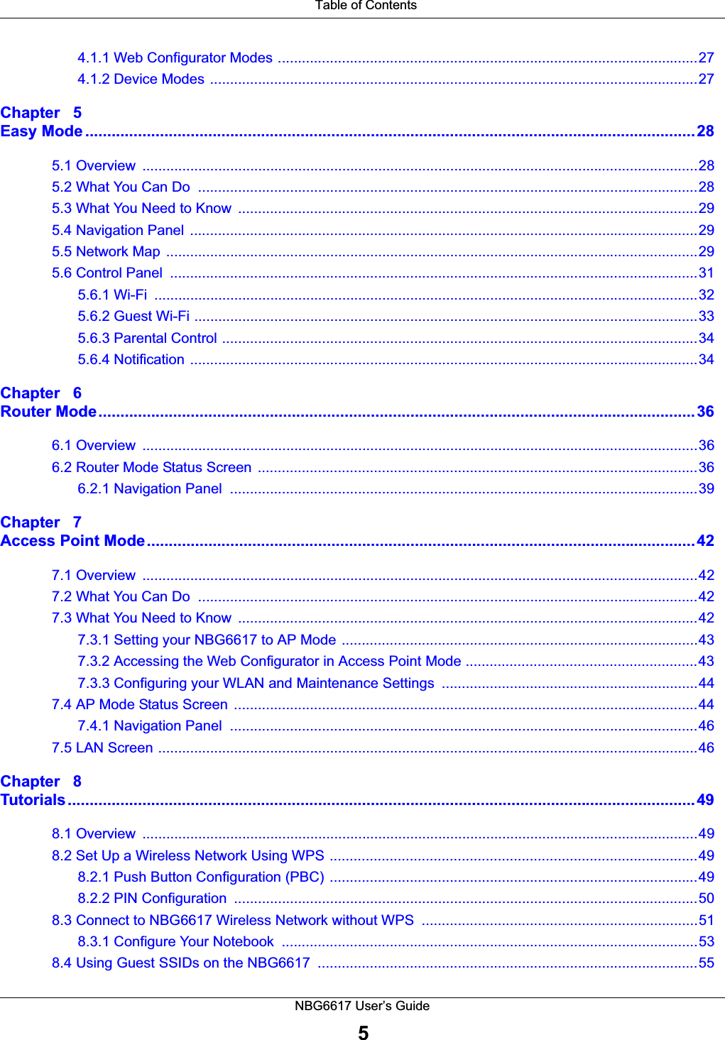  Table of ContentsNBG6617 User’s Guide54.1.1 Web Configurator Modes .........................................................................................................274.1.2 Device Modes ..........................................................................................................................27Chapter   5Easy Mode ...........................................................................................................................................285.1 Overview  ...........................................................................................................................................285.2 What You Can Do  .............................................................................................................................285.3 What You Need to Know  ...................................................................................................................295.4 Navigation Panel ...............................................................................................................................295.5 Network Map  .....................................................................................................................................295.6 Control Panel  ....................................................................................................................................315.6.1 Wi-Fi  ........................................................................................................................................325.6.2 Guest Wi-Fi ..............................................................................................................................335.6.3 Parental Control .......................................................................................................................345.6.4 Notification ...............................................................................................................................34Chapter   6Router Mode........................................................................................................................................366.1 Overview  ...........................................................................................................................................366.2 Router Mode Status Screen  ..............................................................................................................366.2.1 Navigation Panel  .....................................................................................................................39Chapter   7Access Point Mode.............................................................................................................................427.1 Overview  ...........................................................................................................................................427.2 What You Can Do  .............................................................................................................................427.3 What You Need to Know  ...................................................................................................................427.3.1 Setting your NBG6617 to AP Mode .........................................................................................437.3.2 Accessing the Web Configurator in Access Point Mode ..........................................................437.3.3 Configuring your WLAN and Maintenance Settings  ................................................................447.4 AP Mode Status Screen  ....................................................................................................................447.4.1 Navigation Panel  .....................................................................................................................467.5 LAN Screen .......................................................................................................................................46Chapter   8Tutorials...............................................................................................................................................498.1 Overview  ...........................................................................................................................................498.2 Set Up a Wireless Network Using WPS ............................................................................................498.2.1 Push Button Configuration (PBC) ............................................................................................498.2.2 PIN Configuration  ....................................................................................................................508.3 Connect to NBG6617 Wireless Network without WPS  .....................................................................518.3.1 Configure Your Notebook  ........................................................................................................538.4 Using Guest SSIDs on the NBG6617  ...............................................................................................55