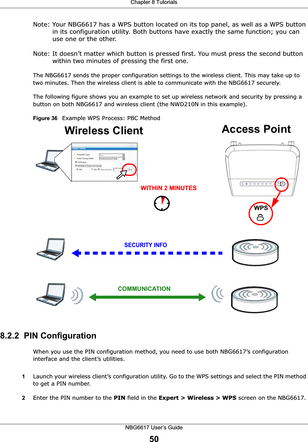 Chapter 8 TutorialsNBG6617 User’s Guide50Note: Your NBG6617 has a WPS button located on its top panel, as well as a WPS button in its configuration utility. Both buttons have exactly the same function; you can use one or the other.Note: It doesn’t matter which button is pressed first. You must press the second button within two minutes of pressing the first one. The NBG6617 sends the proper configuration settings to the wireless client. This may take up to two minutes. Then the wireless client is able to communicate with the NBG6617 securely. The following figure shows you an example to set up wireless network and security by pressing a button on both NBG6617 and wireless client (the NWD210N in this example).Figure 36   Example WPS Process: PBC Method8.2.2  PIN ConfigurationWhen you use the PIN configuration method, you need to use both NBG6617’s configuration interface and the client’s utilities.1Launch your wireless client’s configuration utility. Go to the WPS settings and select the PIN method to get a PIN number.2Enter the PIN number to the PIN field in the Expert &gt; Wireless &gt; WPS screen on the NBG6617.Wireless Client    Access PointSECURITY INFOCOMMUNICATIONWITHIN 2 MINUTESWPS