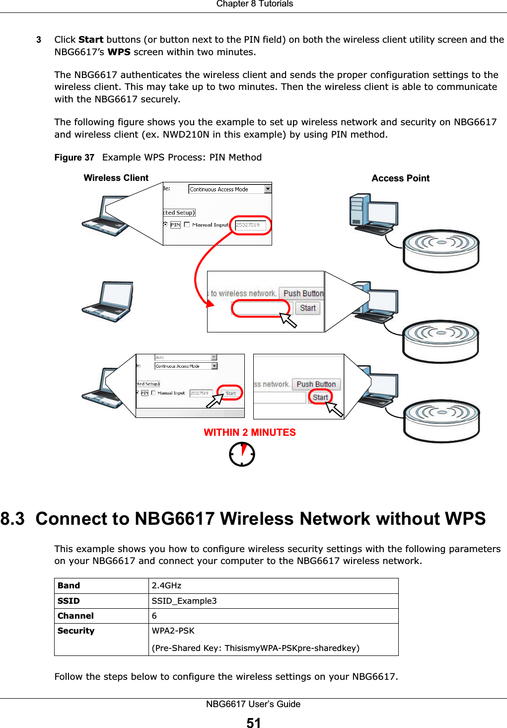  Chapter 8 TutorialsNBG6617 User’s Guide513Click Start buttons (or button next to the PIN field) on both the wireless client utility screen and the NBG6617’s WPS screen within two minutes.The NBG6617 authenticates the wireless client and sends the proper configuration settings to the wireless client. This may take up to two minutes. Then the wireless client is able to communicate with the NBG6617 securely. The following figure shows you the example to set up wireless network and security on NBG6617 and wireless client (ex. NWD210N in this example) by using PIN method. Figure 37   Example WPS Process: PIN Method8.3  Connect to NBG6617 Wireless Network without WPSThis example shows you how to configure wireless security settings with the following parameters on your NBG6617 and connect your computer to the NBG6617 wireless network.Follow the steps below to configure the wireless settings on your NBG6617.WITHIN 2 MINUTESWireless ClientAccess PointBand 2.4GHzSSID SSID_Example3Channel 6Security  WPA2-PSK(Pre-Shared Key: ThisismyWPA-PSKpre-sharedkey)