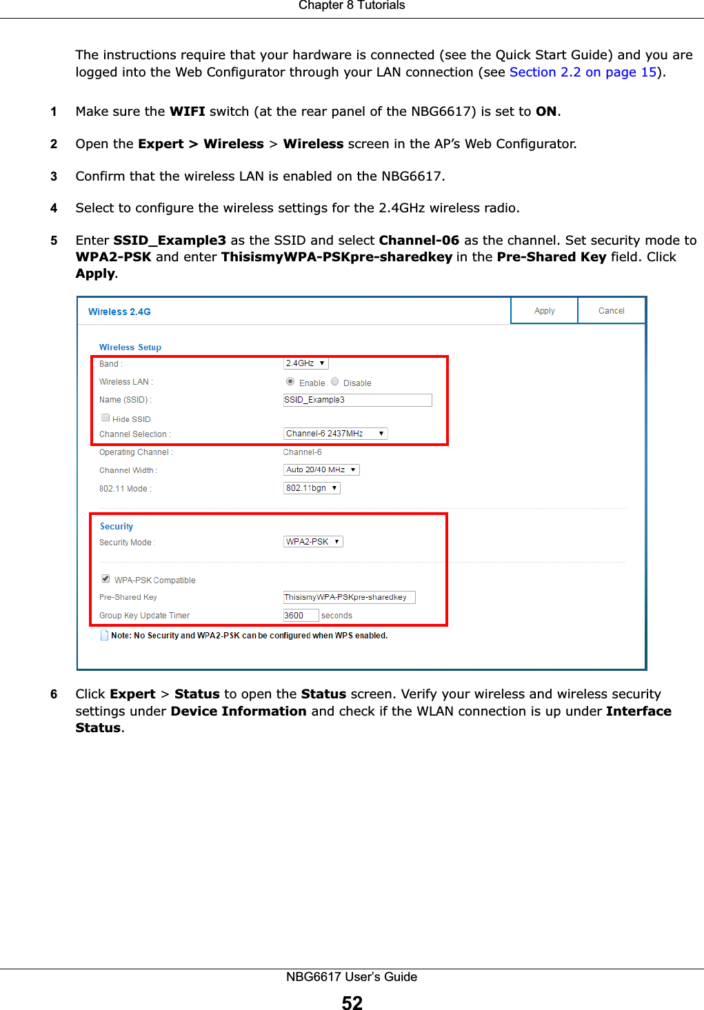 Chapter 8 TutorialsNBG6617 User’s Guide52The instructions require that your hardware is connected (see the Quick Start Guide) and you are logged into the Web Configurator through your LAN connection (see Section 2.2 on page 15).1Make sure the WIFI switch (at the rear panel of the NBG6617) is set to ON.2Open the Expert &gt; Wireless &gt; Wireless screen in the AP’s Web Configurator. 3Confirm that the wireless LAN is enabled on the NBG6617.4Select to configure the wireless settings for the 2.4GHz wireless radio.5Enter SSID_Example3 as the SSID and select Channel-06 as the channel. Set security mode to WPA2-PSK and enter ThisismyWPA-PSKpre-sharedkey in the Pre-Shared Key field. Click Apply.6Click Expert &gt; Status to open the Status screen. Verify your wireless and wireless security settings under Device Information and check if the WLAN connection is up under Interface Status.