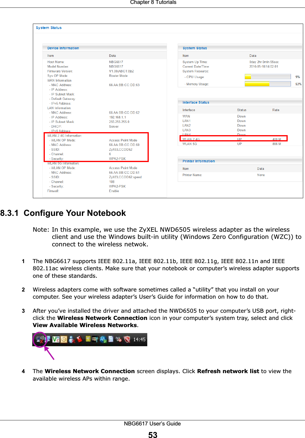  Chapter 8 TutorialsNBG6617 User’s Guide538.3.1  Configure Your NotebookNote: In this example, we use the ZyXEL NWD6505 wireless adapter as the wireless client and use the Windows built-in utility (Windows Zero Configuration (WZC)) to connect to the wireless netwok.1The NBG6617 supports IEEE 802.11a, IEEE 802.11b, IEEE 802.11g, IEEE 802.11n and IEEE 802.11ac wireless clients. Make sure that your notebook or computer’s wireless adapter supports one of these standards.2Wireless adapters come with software sometimes called a “utility” that you install on your computer. See your wireless adapter’s User’s Guide for information on how to do that.3After you’ve installed the driver and attached the NWD6505 to your computer’s USB port, right-click the Wireless Network Connection icon in your computer’s system tray, select and click View Available Wireless Networks.4The Wireless Network Connection screen displays. Click Refresh network list to view the available wireless APs within range.