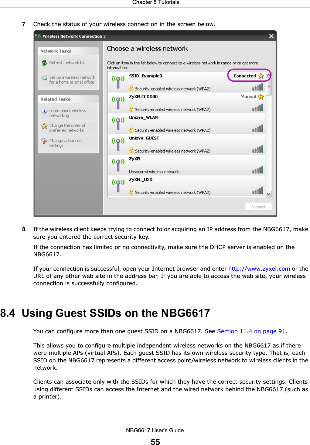  Chapter 8 TutorialsNBG6617 User’s Guide557Check the status of your wireless connection in the screen below.  8If the wireless client keeps trying to connect to or acquiring an IP address from the NBG6617, make sure you entered the correct security key.If the connection has limited or no connectivity, make sure the DHCP server is enabled on the NBG6617.If your connection is successful, open your Internet browser and enter http://www.zyxel.com or the URL of any other web site in the address bar. If you are able to access the web site, your wireless connection is successfully configured.8.4  Using Guest SSIDs on the NBG6617You can configure more than one guest SSID on a NBG6617. See Section 11.4 on page 91. This allows you to configure multiple independent wireless networks on the NBG6617 as if there were multiple APs (virtual APs). Each guest SSID has its own wireless security type. That is, each SSID on the NBG6617 represents a different access point/wireless network to wireless clients in the network. Clients can associate only with the SSIDs for which they have the correct security settings. Clients using different SSIDs can access the Internet and the wired network behind the NBG6617 (such as a printer). 