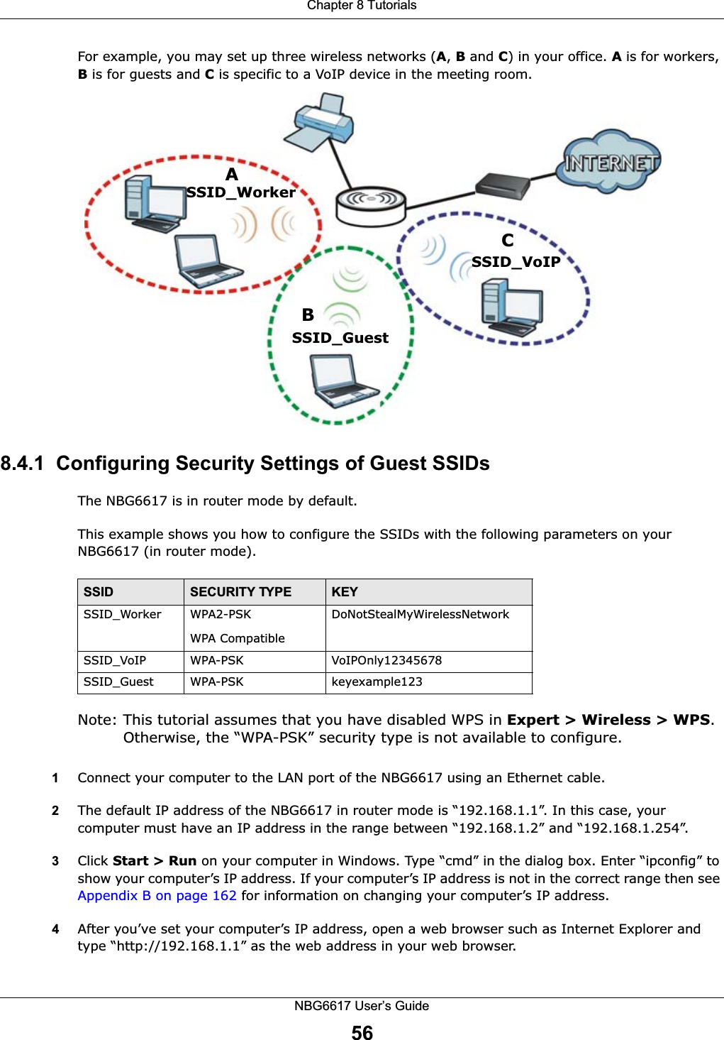Chapter 8 TutorialsNBG6617 User’s Guide56For example, you may set up three wireless networks (A, B and C) in your office. A is for workers, B is for guests and C is specific to a VoIP device in the meeting room. 8.4.1  Configuring Security Settings of Guest SSIDsThe NBG6617 is in router mode by default.This example shows you how to configure the SSIDs with the following parameters on your NBG6617 (in router mode).Note: This tutorial assumes that you have disabled WPS in Expert &gt; Wireless &gt; WPS. Otherwise, the “WPA-PSK” security type is not available to configure.1Connect your computer to the LAN port of the NBG6617 using an Ethernet cable. 2The default IP address of the NBG6617 in router mode is “192.168.1.1”. In this case, your computer must have an IP address in the range between “192.168.1.2” and “192.168.1.254”.3Click Start &gt; Run on your computer in Windows. Type “cmd” in the dialog box. Enter “ipconfig” to show your computer’s IP address. If your computer’s IP address is not in the correct range then see Appendix B on page 162 for information on changing your computer’s IP address.4After you’ve set your computer’s IP address, open a web browser such as Internet Explorer and type “http://192.168.1.1” as the web address in your web browser.ABCSSID_GuestSSID_WorkerSSID_VoIPSSID SECURITY TYPE KEYSSID_Worker WPA2-PSKWPA Compatible DoNotStealMyWirelessNetworkSSID_VoIP WPA-PSK VoIPOnly12345678SSID_Guest WPA-PSK keyexample123